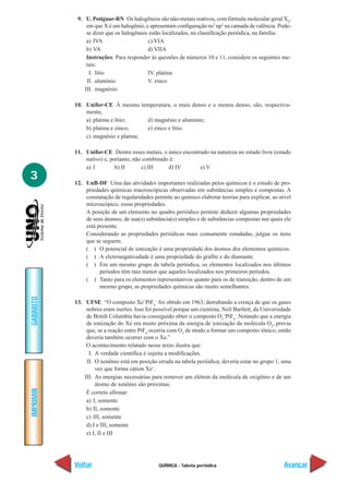 QUÍMICA - Tabela periódica
IMPRIMIR
Voltar
GABARITO
Avançar
3
9. U. Potiguar-RN Os halogêneos são não-metais reativos, com fórmula molecular geral X2
,
em que X é um halogênio, e apresentam configuração ns2
np5
na camada de valência. Pode-
se dizer que os halogêneos estão localizados, na classificação periódica, na família:
a) IVA c) VIA
b) VA d) VIIA
Instruções: Para responder às questões de números 10 e 11, considere os seguintes me-
tais:
I. lítio IV. platina
II. alumínio V. zinco
III. magnésio
10. Unifor-CE À mesma temperatura, o mais denso e o menos denso, são, respectiva-
mente,
a) platina e lítio; d) magnésio e alumínio;
b) platina e zinco; e) zinco e lítio.
c) magnésio e platina;
11. Unifor-CE Dentre esses metais, o único encontrado na natureza no estado livre (estado
nativo) e, portanto, não combinado é:
a) I b) II c) III d) IV e) V
12. UnB-DF Uma das atividades importantes realizadas pelos químicos é o estudo de pro-
priedades químicas macroscópicas observadas em substâncias simples e compostas. A
constatação de regularidades permite ao químico elaborar teorias para explicar, ao nível
microscópico, essas propriedades.
A posição de um elemento no quadro periódico permite deduzir algumas propriedades
de seus átomos, de sua(s) substância(s) simples e de substâncias compostas nas quais ele
está presente.
Considerando as propriedades periódicas mais comumente estudadas, julgue os itens
que se seguem.
( ) O potencial de ionização é uma propriedade dos átomos dos elementos químicos.
( ) A eletronegativadade é uma propriedade do grafite e do diamante.
( ) Em um mesmo grupo da tabela periódica, os elementos localizados nos últimos
períodos têm raio menor que aqueles localizados nos primeiros períodos.
( ) Tanto para os elementos representativos quanto para os de transição, dentro de um
mesmo grupo, as propriedades químicas são muito semelhantes.
13. UFSE “O composto Xe+
PtF6
–
foi obtido em 1963, derrubando a crença de que os gases
nobres eram inertes. Isso foi possível porque um cientista, Neil Bartlett, da Universidade
de Britsh Columbia havia conseguido obter o composto O2
+
PtF6
–
.Notando que a energia
de ionização do Xe era muito próxima da energia de ionização da molécula O2
, previu
que, se a reação entre PtF6
ocorria com O2
de modo a formar um composto iônico, então
deveria também ocorrer com o Xe.”
O acontecimento relatado nesse texto ilustra que:
I. A verdade científica é sujeita a modificações.
II. O xenônio está em posição errada na tabela periódica; deveria estar no grupo 1, uma
vez que forma cátion Xe+
.
III. As energias necessárias para remover um elétron da molécula de oxigênio e de um
átomo de xenônio são próximas.
É correto afirmar:
a) I, somente
b) II, somente
c) III, somente
d) I e III, somente
e) I, II e III
 