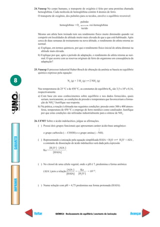 QUÍMICA - Deslocamento de equilíbrio/constante de ionização
IMPRIMIR
Voltar
GABARITO
Avançar
8
24. Vunesp No corpo humano, o transporte de oxigênio é feito por uma proteína chamada
hemoglobina. Cada molécula de hemoglobina contém 4 átomos de ferro.
O transporte de oxigênio, dos pulmões para os tecidos, envolve o equilíbrio reversível:
pulmão
hemoglobina + O2
oxi-hemoglobina
tecido
Mesmo um atleta bem treinado tem seu rendimento físico muito diminuído quando vai
competir em localidades de altitude muito mais elevada do que a que está habituado.Após
cerca de duas semanas de treinamento na nova altitude, o rendimento do atleta retorna ao
normal.
a) Explique, em termos químicos, por que o rendimento físico inicial do atleta diminui na
altitude mais elevada.
b) Explique por que, após o período de adaptação, o rendimento do atleta retorna ao nor-
mal. O que ocorre com as reservas originais de ferro do organismo em conseqüência da
adaptação?
25. Vunesp O processo industrial Haber-Bosch de obtenção da amônia se baseia no equilíbrio
químico expresso pela equação:
N2
(g) + 3 H2
(g) 2 NH3
(g)
Nas temperaturas de 25 °C e de 450 °C, as constantes de equilíbrio KP
são 3,5 x 108
e 0,16,
respectivamente.
a) Com base em seus conhecimentos sobre equilíbrio e nos dados fornecidos, quais
seriam, teoricamente, as condições de pressão e temperatura que favoreceriam a forma-
ção de NH3
? Justifique sua resposta.
b) Na prática, a reação é efetuada nas seguintes condições: pressão entre 300 e 400 atmos-
feras, temperatura de 450 °C e emprego de ferro metálico como catalisador. Justifique
por que estas condições são utilizadas industrialmente para a síntese de NH3
.
26. UFMT Sobre o ácido indolacético, julgue as afirmações.
( ) Possui dois grupos funcionais que apresentam caráter ácido-base antagônico:
o grupo carboxila (— COOH) e o grupo amina (—NH).
( ) Representando a ionização pela equação simplificada HAIA + H2
O H3
O+
+AIA–
,
a constante de dissociação do ácido indolacético será dada pela expressão
Ka =
[H3
O+
] ⋅ [AIA–
]
.
( ) No citosol de uma célula vegetal, onde o pH é 7, predomina a forma aniônica
(AIA–
) pois a relação
[AIA–
]
=
Ka
= 102,25
.
( ) Numa solução com pH = 4,75 predomina sua forma protonada (HAIA).
—
[HAIA]
[HAIA] [H3
O+
]
 