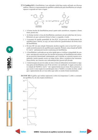 QUÍMICA - Deslocamento de equilíbrio/constante de ionização
IMPRIMIR
Voltar
GABARITO
Avançar
9
27. U.Católica-GO A fenolftaleína é um indicador ácido-base muito utilizado em diversas
análises. Observe a representação do equilíbrio estabelecido pela fenolftaleína em solução
aquosa e responda aos itens a seguir.
fenolftaleína
forma incolor
(aq) + H O (ᐉ) 2H O (aq)
C
HO
O
O
OH
2 3
–
fenolftaleína
forma rósea
C O
O
O
O
C
–
–
( ) A forma incolor da fenolftaleína possui quatro anéis aromáticos, enquanto a forma
rósea, possui três.
( ) As formas incolor e rósea da fenolftaleína constituem um par ácido-base de Lowry-
Brönsted, em que a primeira forma é a base e a segunda, o ácido.
( ) A presença de grande quantidade de íons H3
O+
irá provocar um deslocamento do
equilíbrio para a direita, ou seja, em meio ácido há a predominância da forma rósea
da fenolftaleína.
( ) Os íons OH–
de uma solução fortemente alcalina reagirão com os íons H3
O+
provo-
cando um deslocamento do equilíbrio para esquerda. Portanto, uma solução de NaOH
0,1 mol L–1
permanecerá incolor na presença de fenolftaleína.
( ) A fenolftaleína é utilizada em um teste rápido para se verificar a integridade do con-
creto: uma peça de concreto que fica incolor na presença de fenolftaleína está sofren-
do um processo denominado carbonatação, que é inerente ao concreto exposto ao ar
ambiente, porém quando ocorre em larga escala, afeta a resistência das estruturas.
Dessa forma, um concreto sem carbonatação deve possuir pH elevado.
( ) A determinação do teor de acidez do leite é feita em laboratório misturando-se algu-
mas gotas de fenolftaleína com 10 mL do leite a ser analisado. A seguir, acrescenta-
se solução de NaOH 0,1 mol L–1
até o aparecimento da cor rósea. Nesse processo, o
que ocorre é uma reação de neutralização entre o NaOH e os ácidos do leite, sendo
que o aparecimento da cor rosa indica que todos os ácidos foram neutralizados.
28. UESC-BA O gráfico que melhor representa o efeito da temperatura T, sobre a constante
de equilíbrio, K, de uma reação exotérmica é
a) K
T
K
b) T
K
T
K
T
K
TK
T
c)
d)
e)
 