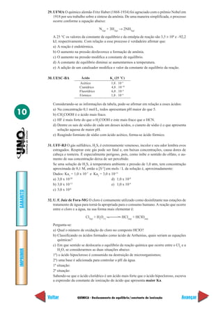 QUÍMICA - Deslocamento de equilíbrio/constante de ionização
IMPRIMIR
Voltar
GABARITO
Avançar
10
29. UFMA O químico alemão Fritz Haber (1868-1934) foi agraciado com o prêmio Nobel em
1918 por seu trabalho sobre a síntese da amônia. De uma maneira simplificada, o processo
ocorre conforme a equação abaixo:
N2(g)
+ 3H2(g)
→ 2NH3(g)
A 25 °C os valores da constante de equilíbrio e da entalpia de reação são 3,5 × 108
e –92,2
kJ, respectivamente. Com relação a esse processo é verdadeiro afirmar que:
a) A reação é endotérmica.
b) O aumento na pressão desfavorece a formação de amônia.
c) O aumento na pressão modifica a constante de equilíbrio.
d) A constante de equilíbrio diminui se aumentarmos a temperatura.
e) A adição de um catalisador modifica o valor da constante de equilíbrio da reação.
30. UESC-BA Ácido Ka
(25 °C)
Acético 1,8 . 10–5
Cianídrico 4,8 . 10–10
Fluorídrico 6,8 . 10–4
Fórmico 1,8 . 10–4
Considerando-se as informações da tabela, pode-se afirmar em relação a esses ácidos:
a) Na concentração 0,1 mol/L, todos apresentam pH maior do que 5.
b) CH3
COOH é o ácido mais fraco.
c) HF é mais forte do que o H2
COOH e este mais fraco que o HCN.
d) Dentre os sais de sódio de cada um desses ácidos, o cianeto de sódio é o que apresenta
solução aquosa de maior pH.
e) Reagindo formiato de sódio com ácido acético, forma-se ácido fórmico.
31. UFF-RJ O gás sulfídrico, H2
S, é extremamente venenoso, incolor e seu odor lembra ovos
estragados. Respirar este gás pode ser fatal e, em baixas concentrações, causa dores de
cabeça e tonteira. É especialmente perigoso, pois, como inibe o sentido do olfato, o au-
mento de sua concentração deixa de ser percebido.
Se uma solução de H2
S, à temperatura ambiente e pressão de 1,0 atm, tem concentração
aproximada de 0,1 M, então a [S-2
] em mols / L da solução é, aproximadamente:
Dados: Ka1
= 1,0 x 10-7
e Ka2
= 3,0 x 10-13
a) 3,0 x 10-20
d) 1,0 x 10-8
b) 3,0 x 10-13
e) 1,0 x 10-4
c) 3,0 x 10-6
32. U. F. Juiz de Fora-MG O cloro é comumente utilizado como desinfetante nas estações de
tratamento de água para torná-la apropriada para o consumo humano.A reação que ocorre
entre o cloro e a água, na sua forma mais elementar é:
Cl2(g)
+ H2
O(1)
HCl(aq)
+ HClO(aq)
Pergunta-se:
a) Qual o número de oxidação do cloro no composto HClO?
b) Classificando os ácidos formados como ácido de Arrhenius, quais seriam as equações
químicas?
c) Em que sentido se deslocaria o equilíbrio da reação química que ocorre entre o Cl2
e a
H2
O, se considerarmos as duas situações abaixo:
1º) o ácido hipocloroso é consumido na destruição de microorganismos;
2º) uma base é adicionada para controlar o pH da água.
1ª situação:
2ª situação:
Sabendo-se que o ácido clorídrico é um ácido mais forte que o ácido hipocloroso, escreva
a expressão da constante de ionização do ácido que apresenta maior Ka.
 