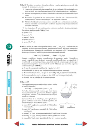 QUÍMICA - Deslocamento de equilíbrio/constante de ionização
IMPRIMIR
Voltar
GABARITO
Avançar
12
35. Ita-SP Considere as seguintes afirmações relativas a reações químicas em que não haja
variação de temperatura e pressão:
I. Uma reação química realizada com a adição de um catalisador é denominada hetero-
gênea se existir uma superfície de contato visível entre os reagentes e o catalisador.
II. A ordem de qualquer reação química em relação à concentração do catalisador é igual
a zero.
III. A constante de equilíbrio de uma reação química realizada com a adição de um cata-
lisador tem valor numérico maior do que o da reação não catalisada.
IV. A lei de velocidade de uma reação química realizada com a adição de um catalisador,
mantidas constantes as concentrações dos demais reagentes, é igual àquela da mesma
reação não catalisada.
V. Um dos produtos de uma reação química pode ser o catalisador desta mesma reação.
Das afirmações feitas, estão CORRETAS
a) apenas I e III.
b) apenas I e V.
c) apenas I, II e IV.
d) apenas II, IV e V.
e) apenas III, IV e V.
36. Ita-SP Sulfato de cobre sólido penta-hidratado (CuSO4
· 5 H2
O(c)) é colocado em um
recipiente fechado, de volume constante, previamente evacuado, provido de um medidor
de pressão e de um dispositivo de entrada/saída para reagentes. A 25 °C é estabelecido,
dentro do recipiente, o equilíbrio representado pela equação química:
CuSO4
· 5 H2
O(c) CuSO4
· 3 H2
O(c) + 2 H2
O(g)
Quando o equilíbrio é atingido, a pressão dentro do recipiente é igual a 7,6 mmHg. A
seguir, a pressão de vapor da água é aumentada para 12 mmHg e um novo equilíbrio é
restabelecido na mesma temperatura. A respeito do efeito de aumento da pressão de vapor
da água sobre o equilíbrio de dissociação do CuSO4
· 5 H2
O(c), qual das opções seguintes
contém a afirmação ERRADA?
a) O valor da constante de equilíbrio Kp é igual a 1,0 x 10–4
.
b) A quantidade de água na fase gasosa permanece praticamente inalterada.
c) A concentração (em mol/L) de água na fase CuSO4
· 3 H2
O(c) permanece inalterada.
d) A concentração (em mol/L) de água na fase sólida total permanece inalterada.
e) A massa total do conteúdo do recipiente aumenta.
37. Fuvest-SP
No sistema aquoso representado ao lado, existe o seguin-
te equilíbrio químico:
Cu2+
(aq) + 2 I–
(aq) CuI (s) + 1/2 I2
(s)
Ao balão, foi acrescentado benzeno, que é um líquido
incolor, imiscível com água, no qual, dentre as espécies
do equilíbrio, somente o iodo é muito solúvel, conferin-
do-lhe cor vermelha.
Como resultado de tal perturbação, após agitação e re-
pouso, estabelece-se um novo estado de equilíbrio. Em
relação à situação inicial, têm-se agora:
a) maior [Cu2+
(aq)], maior quantidade de CuI (s) e ben-
zeno vermelho.
b) maior [Cu2+
(aq)], menor quantidade de CuI (s) e ben-
zeno incolor.
c) menor [Cu2+
(aq)], menor quantidade de CuI (s) e benzeno vermelho.
d) menor [Cu2+
(aq)], menor quantidade de CuI (s) e benzeno incolor.
e) menor [Cu2+
(aq)], maior quantidade de CuI (s) e benzeno vermelho.
Cu (aq)
e
I (aq)
2+
–
CuI (s)
branco
e I (s)
violeta escuro
2
 