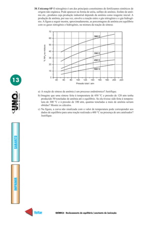 QUÍMICA - Deslocamento de equilíbrio/constante de ionização
IMPRIMIR
Voltar
GABARITO
Avançar
13
38. Unicamp-SP O nitrogênio é um dos principais constituintes de fertilizantes sintéticos de
origem não orgânica. Pode aparecer na forma de uréia, sulfato de amônio, fosfato de amô-
nio etc., produtos cuja produção industrial depende da amônia como reagente inicial. A
produção de amônia, por sua vez, envolve a reação entre o gás nitrogênio e o gás hidrogê-
nio. A figura a seguir mostra, aproximadamente, as porcentagens de amônia em equilíbrio
com os gases nitrogênio e hidrogênio, na mistura da reação de síntese.
a) A reação de síntese da amônia é um processo endotérmico? Justifique.
b) Imagine que uma síntese feita à temperatura de 450 °C e pressão de 120 atm tenha
produzido 50 toneladas de amônia até o equilíbrio. Se ela tivesse sido feita à tempera-
tura de 300 °C e à pressão de 100 atm, quantas toneladas a mais de amônia seriam
obtidas? Mostre os cálculos.
c) Na figura, a curva não sinalizada com o valor de temperatura pode corresponder aos
dados de equilíbrio para uma reação realizada a 400 °C na presença de um catalisador?
Justifique.
40 60 80 100 120 140 160 180 200 220
0
10
20
30
40
50
60
70
350°C
450°C
300°C
500°C
Pressão total / atm
%NHnamistura3
 
