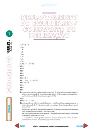 GABARITOGABARITOIMPRIMIR
Voltar Avançar
1
QUÍMICA - Deslocamento de equilíbrio/constante de ionização
QUÍMICA
DESLOCAMENTO
DE EQUILÍBRIO/
CONSTANTE DE
IONIZAÇÃO
1. V-F-F-F-V
2. B
3. C
4. B
5. D
6. B
7. B
8. B
9. 02 + 04 + 32 = 38
10. A
11. D
12. B
13. A
14. D
15. F-V-F-V
16. 1 + 2 + 4 + 16 + 32 = 55
17. F-V-V-F-F
18. A
19. B
20. E
21. A reação é exotérmica porque, quando ocorre uma elevação da temperatura (entre t4
e t5
),
observa-se a diminuição da concentração de produto (N2
O4
), mostrando que o equilíbrio é
deslocado no sentido da formação do reagente (NO2
).
22. B
23. 02 + 04 + 16 = 22
24. a) De acordo com o Princípio de Le Chatelier, o equilíbrio desloca-se para a esquerda, ou
seja, a diminuição da [O2
] favorece a reação inversa, o que diminui a capacidade respirató-
ria do atleta.
b) Durante o período de adaptação à altitude mais elevada, o organismo do atleta sintetiza
mais hemoglobina aumentando a sua concentração.
De acordo com o Princípio de Le Chatelier, a reação desloca-se para a direita, aumentando
a capacidade respiratória do atleta.
A cada molécula de hemoglobina sintetizada, são consumidos quatro átomos de ferro, o
que diminui as reservas desse metal no organismo do atleta.
 