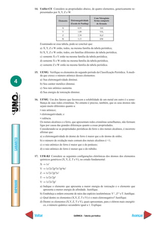 QUÍMICA - Tabela periódica
IMPRIMIR
Voltar
GABARITO
Avançar
4
14. Unifor-CE Considere as propriedades abaixo, de quatro elementos, genericamente re-
presentados por X, Y, Z e W.
Examinado-se essa tabela, pode-se concluir que:
a) X, Y, Z e W estão, todos, na mesma família da tabela periódica;
b) X, Y, Z e W estão, todos, em famílias diferentes da tabela periódica;
c) somente X e Y estão na mesma família da tabela periódica;
d) somente X e W estão na mesma família da tabela periódica;
e) somente Z e W estão na mesma família da tabela periódica.
15. UEMG Verifique os elementos do segundo período da Classificação Periódica. À medi-
da que cresce o número atômico desses elementos:
a) Sua eletronegatividade diminui.
b) Seu caráter metálico diminui.
c) Seu raio atômico aumenta.
d) Sua energia de ionização diminui.
16. UFMG Um dos fatores que favorecem a solubilidade de um metal em outro é a seme-
lhança de suas redes cristalinas. No entanto é preciso, também, que os seus átomos não
sejam muito diferentes quanto a:
• raio atômico;
• eletronegatividade; e
• valência.
Os metais alcalinos e o ferro, que apresentam redes cristalinas semelhantes, não formam
ligas por causa das grandes diferenças quanto a essas propriedades.
Considerando-se as propriedades periódicas do ferro e dos metais alcalinos, é incorreto
afirmar que:
a) a eletronegatividade do átomo de ferro é maior que a do átomo de sódio;
b) o número de oxidação mais comum dos metais alcalinos é +1;
c) o raio atômico do ferro é maior que o do potássio;
d) o raio atômico do ferro é menor que o do rubídio.
17. UFR-RJ Considere as seguintes configurações eletrônicas dos átomos dos elementos
químicos genéricos (X, Y, Z, T e V), no estado fundamental:
X → 1s2
Y → 1s2
2s2
2p6
3s2
3p6
4s2
Z → 1s2
2s2
2p6
3s2
T → 1s2
2s2
2p6
V → 1s2
2s2
2p5
a) Indique o elemento que apresenta a maior energia de ionização e o elemento que
apresenta a menor energia de afinidade. Justifique.
b) Estabeleça a ordem crescente de raios das espécies isoeletrônicas: V–1
, Z+2
e T. Justifique.
c) Qual dentre os elementos (X,Y, Z, T e V) é o mais eletronegativo? Justifique.
d) Dentre os elementos (X,Y, Z, T e V), quais apresentam, para o elétron mais energéti-
co, o número quântico secundário igual a 1. Explique.
Elemento
X
Y
Z
W
Eletronegatividade
(Escala de Pauling)
0,93
1,00
2,58
3,15
Com Nitrogênio
forma composto
de fórmula
XH
YH2
H2Z
HW
 