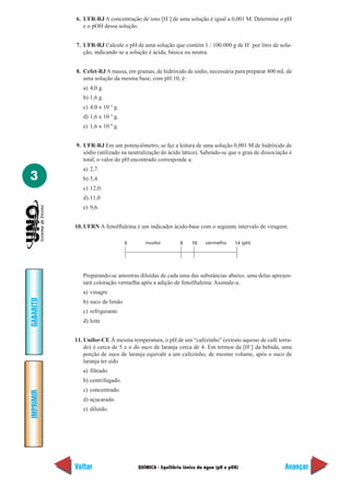 QUÍMICA - Equilíbrio iônico da água (pH e pOH)
IMPRIMIR
Voltar
GABARITO
Avançar
3
6. UFR-RJ A concentração de íons [H+
] de uma solução é igual a 0,001 M. Determine o pH
e o pOH dessa solução.
7. UFR-RJ Calcule o pH de uma solução que contém 1 / 100.000 g de H+
por litro de solu-
ção, indicando se a solução é ácida, básica ou neutra.
8. Cefet-RJA massa, em gramas, de hidróxido de sódio, necessária para preparar 400 mL de
uma solução da mesma base, com pH 10, é:
a) 4,0 g.
b) 1,6 g.
c) 4,0 x 10–5
g.
d) 1,6 x 10–3
g.
e) 1,6 x 10–9
g.
9. UFR-RJ Em um potenciômetro, se faz a leitura de uma solução 0,001 M de hidróxido de
sódio (utilizado na neutralização do ácido lático). Sabendo-se que o grau de dissociação é
total, o valor do pH encontrado corresponde a:
a) 2,7.
b) 5,4.
c) 12,0.
d) 11,0
e) 9,6.
10. UFRN A fenolftaleína é um indicador ácido-base com o seguinte intervalo de viragem:
Preparando-se amostras diluídas de cada uma das substâncias abaixo, uma delas apresen-
tará coloração vermelha após a adição de fenolftaleína. Assinale-a.
a) vinagre
b) suco de limão
c) refrigerante
d) leite
11. Unifor-CE À mesma temperatura, o pH de um “cafezinho” (extrato aquoso de café torra-
do) é cerca de 5 e o do suco de laranja cerca de 4. Em termos da [H+
] da bebida, uma
porção de suco de laranja equivale a um cafezinho, de mesmo volume, após o suco de
laranja ter sido
a) filtrado.
b) centrifugado.
c) concentrado.
d) açucarado.
e) diluído.
0 8 10 14 (pH)incolor vermelho
 