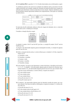 QUÍMICA - Equilíbrio iônico da água (pH e pOH)
IMPRIMIR
Voltar
GABARITO
Avançar
4
(U. E. Londrina-PR) As questões 12, 13 e 14 estão relacionadas com as informações a seguir.
As substâncias químicas são sensíveis às condições do ambiente onde se encontram. Os indi-
cadores ácido-base, por exemplo, mudam de coloração em função do pH do meio e podem ser
utilizados para determinar a natureza ácido-base de uma solução. Algumas substâncias extra-
ídas de produtos naturais apresentam também este comportamento, como pode ser verificado
na tabela abaixo.
Alaranjado
de metila
A
HCl
Suco
de uvas
B
NaOH
pH ➔ 1 2 3 4 5 6 7 8 9 10 11 12 13 14
Alaranjado de metila Vermelho ← 3,1 4,4 → Laranja
Amarelo de alizarina Amarelo ← 10
12→Ver-
melho
Suco de uva Vermelho ← 4,5 6,5 → Verde
Tomate Incolor ← 6,5 8,5 → Amarelo
Os intervalos de pH sombreados indicam a faixa de viragem do indicador, isto é, o intervalo
de pH onde ocorre a mudança de coloração.
Considere a situação descrita a seguir.
A solução A contém 1,0x10-2
mol de HCᐉ por litro e a solução B contém 1,0x10-2
mol de
NaOH por litro.
À solução A são adicionadas algumas gotas de alaranjado de metila, e à solução B, algumas
gotas de suco de uvas.
12. Sobre a situação descrita acima, é correto afirmar que as soluções A e B são, respectiva-
mente, de cor:
a) Vermelha e verde.
b) Vermelha e vermelha.
c) Laranja e verde.
d) Laranja e vermelha.
e) Vermelha e laranja.
13. Uma solução C, da qual se quer determinar o caráter ácido-base, é dividida em três partes:
C1
, C2
e C3
. À solução C1
são adicionadas algumas gotas de amarelo de alizarina, que a
tornam amarela. À C2
são adicionadas algumas gotas de suco de uvas, que a tornam verde.
Com base nessas informações, é correto afirmar, a respeito da solução C:
a) É uma solução neutra.
b) É uma solução ácida.
c) É uma solução básica.
d) Seu pH está entre 6,5 e 10.
e) Seu pH é menor que 6,5.
14. À solução C3
são adicionadas algumas gotas do indicador extraído do tomate, que a tor-
nam amarela. Com base em todas as informações a respeito da solução C, é correto afir-
mar sobre ela:
a) Seu pH está entre 8,5 e 14.
b) É uma solução ácida, de pH igual a 6,5.
c) É uma solução básica, de pH inferior a 8,5.
d) Seu pH está entre 6,5 e 8,5.
e) Seu pH está entre 8,5 e 10.
 