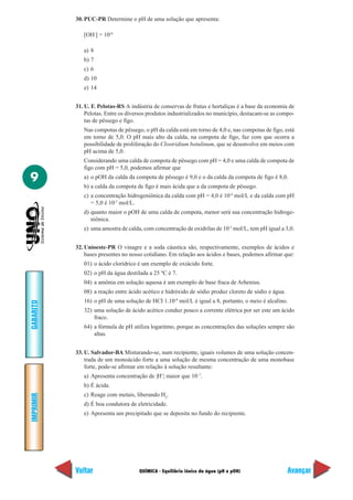 QUÍMICA - Equilíbrio iônico da água (pH e pOH)
IMPRIMIR
Voltar
GABARITO
Avançar
9
30. PUC-PR Determine o pH de uma solução que apresenta:
[OH-
] = 10-8
a) 8
b) 7
c) 6
d) 10
e) 14
31. U. F. Pelotas-RS A indústria de conservas de frutas e hortaliças é a base da economia de
Pelotas. Entre os diversos produtos industrializados no município, destacam-se as compo-
tas de pêssego e figo.
Nas compotas de pêssego, o pH da calda está em torno de 4,0 e, nas compotas de figo, está
em torno de 5,0. O pH mais alto da calda, na compota de figo, faz com que ocorra a
possibilidade de proliferação do Clostridium botulinum, que se desenvolve em meios com
pH acima de 5,0.
Considerando uma calda de compota de pêssego com pH = 4,0 e uma calda de compota de
figo com pH = 5,0, podemos afirmar que
a) o pOH da calda da compota de pêssego é 9,0 e o da calda da compota de figo é 8,0.
b) a calda da compota de figo é mais ácida que a da compota de pêssego.
c) a concentração hidrogeniônica da calda com pH = 4,0 é 10-4
mol/L e da calda com pH
= 5,0 é 10-5
mol/L.
d) quanto maior o pOH de uma calda de compota, menor será sua concentração hidroge-
niônica.
e) uma amostra de calda, com concentração de oxidrilas de 10-3
mol/L, tem pH igual a 3,0.
32. Unioeste-PR O vinagre e a soda cáustica são, respectivamente, exemplos de ácidos e
bases presentes no nosso cotidiano. Em relação aos ácidos e bases, podemos afirmar que:
01) o ácido clorídrico é um exemplo de oxiácido forte.
02) o pH da água destilada a 25 ºC é 7.
04) a amônia em solução aquosa é um exemplo de base fraca de Arhenius.
08) a reação entre ácido acético e hidróxido de sódio produz cloreto de sódio e água.
16) o pH de uma solução de HCI 1.10-8
mol/L é igual a 8, portanto, o meio é alcalino.
32) uma solução de ácido acético conduz pouco a corrente elétrica por ser este um ácido
fraco.
64) a fórmula de pH utiliza logaritmo, porque as concentrações das soluções sempre são
altas.
33. U. Salvador-BA Misturando-se, num recipiente, iguais volumes de uma solução concen-
trada de um monoácido forte a uma solução de mesma concentração de uma monobase
forte, pode-se afirmar em relação à solução resultante:
a) Apresenta concentração de |H+
| maior que 10–7
.
b) É ácida.
c) Reage com metais, liberando H2
.
d) É boa condutora de eletricidade.
e) Apresenta um precipitado que se deposita no fundo do recipiente.
 
