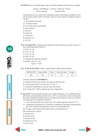 QUÍMICA - Equilíbrio iônico da água (pH e pOH)
IMPRIMIR
Voltar
GABARITO
Avançar
10
34. UFSE Bromo em solução aquosa reage com ácido metanóico de acordo com a equação:
Br2
(aq) + HCOOH(aq) → 2H+
(aq) + 2BR–
(aq) + CO2
(g)
solução colorida solução incolor
Considerando que essa reação não é instantânea, pode-se determinar sua rapidez em fun-
ção do tempo (estudo cinético da reação). Para isso, basta medir em função do tempo a
variação
I. de coloração da solução;
II. do pH da solução;
III. do volume gasoso desprendido.
É correto afirmar
a) somente I
b) somente II
c) somente III
d) somente I e II
e) I, II e III
35. F. M. Itajubá-MG A análise de uma amostra de saliva informa que seu pH é igual a 6,5.
Sua concentração hidroxiliônica é:
a) 5,00 x 10–7
M
b) 3,16 x 10–7
M
c) 3,16 x 10–8
M
d) 5,00 x 10–8
M
e) Nenhuma das respostas anteriores.
Considerar: log 3,16 = 0,5
log 0,5 = –0,30
36. U. F. Juiz de Fora-MG A tabela a seguir fornece o pH de alguns produtos:
Assinale a alternativa INCORRETA:
a) o papel de tornassol em contato com a água do mar fica azul;
b) a concentração de OH–
na urina é de 10–8,4
mol · L–1
;
c) o indicador fenolftaleína no suco de limão fica incolor;
d) no vinagre [H+
] < [OH–
], qualquer que seja a temperatura.
37. Fuvest-SP A auto-ionização da água é uma reação endotérmica. Um estudante mediu o
pH da água recém-destilada, isenta de CO2
e a 50 °C, encontrando o valor 6,6. Desconfia-
do de que o aparelho de medida estivesse com defeito, pois esperava o valor 7,0, consultou
um colega que fez as seguintes afirmações:
I. O seu valor (6,6) pode estar correto, pois 7,0 é o pH da água pura, porém a 25 °C.
II. A aplicação do Princípio de Le Chatelier ao equilíbrio da ionização da água justifica
que, com o aumento da temperatura, aumente a concentração de H+
.
III. Na água, o pH é tanto menor quanto maior a concentração de H+
.
Está correto o que se afirma
a) somente em I.
b) somente em II.
c) somente em III.
d) somente em I e II.
e) em I, II e III.
PRODUTOS Água do Mar Urina Suco de Limão Vinagre
pH 8,2 5,6 2,2 3,0
 