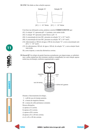 QUÍMICA - Equilíbrio iônico da água (pH e pOH)
IMPRIMIR
Voltar
GABARITO
Avançar
11
38. UFSC São dadas as duas soluções aquosas:
Solução “A” Solução “B”
[H+
] = 1 · 10–4
Molar [H+
] = 1 · 10–8
Molar
Com base nas afirmações acima, podemos concluir CORRETAMENTE que:
(01) A solução “A” apresenta pH = 4, portanto, com caráter ácido.
(02) A solução “B” apresenta caráter básico e pH = 8.
(04) A concentração de íons OH–
, presentes na solução “A”, é 10–10
mol/L.
(08) A concentração de íons OH–
, presentes na solução “B”, é 10–6
mol/L.
(16) Adicionando-se 100 mL de água a 100 mL da solução “A”, a nova concentração será
[H+
] = 1 · 10–2
mol/L.
(32) Ao adicionarmos 100 mL de água a 100 mL da solução “A”, a nova solução ficará
mais ácida.
Dê, como resposta, a soma das alternativas corretas.
39. Fuvest-SP Um relógio de parede funciona normalmente, por algum tempo, se substituír-
mos a pilha original por dois terminais metálicos mergulhados em uma solução aquosa
ácida (suco de laranja), conforme esquematizado a seguir.
bolhas de H gasoso2
suco de laranja
magnésio
(–)
cobre
(+)
Durante o funcionamento do relógio,
I. o pH do suco de laranja aumenta.
II. a massa do magnésio diminui.
III. a massa do cobre permanece constante.
Dessas afirmações,
a) apenas a I é correta.
b) apenas a II é correta.
c) apenas a III é correta.
d) apenas a II e a III são corretas.
e) a I, a II e a III são corretas.
 