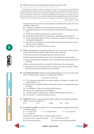 QUÍMICA - Tabela periódica
IMPRIMIR
Voltar
GABARITO
Avançar
5
18. UFSC Recentemente foi divulgada pela imprensa a seguinte notícia:
“Uma equipe de cientistas americanos e europeus acaba de acrescentar dois novos componentes
da matéria à tabela periódica de elementos químicos, anunciou o laboratório nacional Lawrence
Berkeley (Califórnia). Estes dois recém-chegados, batizados elementos 118 e 116, foram criados em
abril num acelerador de partículas, através do bombardeamento de objetivos de chumbo com pro-
jéteis de criptônio, precisou o comunicado do laboratório, do Departamento Americano de Energia.
A equipe que ‘criou’ os dois novos elementos é composta de cientistas europeus e americanos.”
Diário Catarinense - 13/06/99.
Com base neste texto, assinale a(s) proposição(ões) verdadeira(s) de acordo com a clas-
sificação periódica atual.
01. O elemento de número 118 será classificado como um gás nobre.
02. O elemento de número 116 será classificado como pertencente à família dos halogê-
nios.
04. Os dois novos elementos pertencerão ao período número 7.
08. O elemento chumbo utilizado na experiência é representado pelo símbolo Pb.
16. O novo elemento de número 118 tem 8 elétrons no último nível, quando na sua
configuração fundamental.
32. Esses dois novos elementos são caracterizados como elementos artificiais, uma vez
que não existem na natureza.
Dê, como resposta, a soma das afirmativas corretas.
19. UFRS Considerando-se os elementos potássio (Z=19), cálcio (Z=20) e bário (Z=56) e
suas posições na tabela periódica, pode-se concluir que o átomo de:
a) bário apresenta maior eletronegatividade que o átomo de cálcio;
b) potássio apresenta um maior número de níveis de energia que o átomo de bário;
c) cálcio tem propriedades semelhantes ao átomo de potássio, pois ambos estão na mes-
ma família;
d) bário apresenta mais elétrons na camada de valência que o átomo de potássio;
e) cálcio apresenta um valor do potencial de ionização menor que o do átomo de bário,
pois tem menor número de elétrons em sua eletrosfera.
20. U.E. Ponta Grossa-PR Mediante consulta à tabela periódica, assinale o que for correto
sobre o elemento químico que possui a configuração eletrônica
1s2
2s2
2p6
3s2
3p6
4s2
3d4
01. É um elemento de transição cujos números quânticos principal e secundário são,
respectivamente, 3 e 2.
02. Dentre todos os elementos situados em períodos anteriores, é o que apresenta maior
densidade.
04. É um halogênio e situa-se no terceiro período da tabela.
08. Trata-se de um elemento muito eletronegativo.
16. O número quântico magnético para o elétron diferencial deste elemento é +1.
Dê, como resposta, a soma das afirmativas corretas.
21. Unifor-CE Todos os elementos químicos abaixo estão no mesmo período da tabela pe-
riódica. O mais eletronegativo é o:
a) Cl c) Al b) Mg d) S e) Na
22. U.F. Juiz de Fora-MG Os elementos X,Y, Z e W apresentam as configurações eletrôni-
cas indicadas abaixo.
X → 1s2
2s2
2p6
3s2
3p6
Y → 1s2
2s2
2p6
3s2
3p6
4s1
Z → 1s2
2s2
2p6
3s2
3p5
W → 1s2
2s2
2p6
3s2
Analisando as alternativas abaixo, marque a opção incorreta:
a) X possui maior energia de ionização; c) Y é um metal nas CNTP;
b) W é um alcalino terroso; d) Z possui a menor eletronegatividade.
 