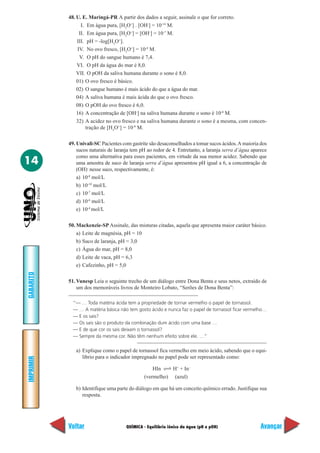 QUÍMICA - Equilíbrio iônico da água (pH e pOH)
IMPRIMIR
Voltar
GABARITO
Avançar
14
48. U. E. Maringá-PR A partir dos dados a seguir, assinale o que for correto.
I. Em água pura, [H3
O+
] . [OH-
] = 10-14
M.
II. Em água pura, [H3
O+
] = [OH-
] = 10-7
M.
III. pH = -log[H3
O+
].
IV. No ovo fresco, [H3
O+
] = 10-8
M.
V. O pH do sangue humano é 7,4.
VI. O pH da água do mar é 8,0.
VII. O pOH da saliva humana durante o sono é 8,0.
01) O ovo fresco é básico.
02) O sangue humano é mais ácido do que a água do mar.
04) A saliva humana é mais ácida do que o ovo fresco.
08) O pOH do ovo fresco é 6,0.
16) A concentração de [OH-
] na saliva humana durante o sono é 10-8
M.
32) A acidez no ovo fresco e na saliva humana durante o sono é a mesma, com concen-
tração de [H3
O+
] = 10-8
M.
49. Univali-SC Pacientes com gastrite são desaconselhados a tomar sucos ácidos.A maioria dos
sucos naturais de laranja tem pH ao redor de 4. Entretanto, a laranja serra d’água aparece
como uma alternativa para esses pacientes, em virtude da sua menor acidez. Sabendo que
uma amostra de suco de laranja serra d´água apresentou pH igual a 6, a concentração de
(OH)-
nesse suco, respectivamente, é:
a) 10-8
mol/L
b) 10-10
mol/L
c) 10-7
mol/L
d) 10-6
mol/L
e) 10-4
mol/L
50. Mackenzie-SP Assinale, das misturas citadas, aquela que apresenta maior caráter básico.
a) Leite de magnésia, pH = 10
b) Suco de laranja, pH = 3,0
c) Água do mar, pH = 8,0
d) Leite de vaca, pH = 6,3
e) Cafezinho, pH = 5,0
51. Vunesp Leia o seguinte trecho de um diálogo entre Dona Benta e seus netos, extraído de
um dos memoráveis livros de Monteiro Lobato, “Serões de Dona Benta”:
“— … Toda matéria ácida tem a propriedade de tornar vermelho o papel de tornassol.
— … A matéria básica não tem gosto ácido e nunca faz o papel de tornassol ficar vermelho…
— E os sais?
— Os sais são o produto da combinação dum ácido com uma base …
— E de que cor os sais deixam o tornassol?
— Sempre da mesma cor. Não têm nenhum efeito sobre ele. …”
a) Explique como o papel de tornassol fica vermelho em meio ácido, sabendo que o equi-
líbrio para o indicador impregnado no papel pode ser representado como:
HIn H+
+ In–
(vermelho) (azul)
b) Identifique uma parte do diálogo em que há um conceito químico errado. Justifique sua
resposta.
 