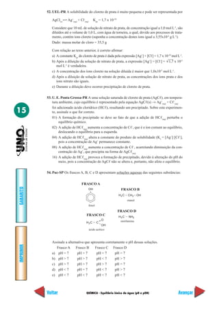QUÍMICA - Equilíbrio iônico da água (pH e pOH)
IMPRIMIR
Voltar
GABARITO
Avançar
15
52. UEL-PR A solubilidade do cloreto de prata é muito pequena e pode ser representada por
AgCl(s)
Ag+
(aq)
+ Cl-
(aq)
Kps
= 1,7 x 10-10
Considere que 10 mL de solução de nitrato de prata, de concentração igual a 1,0 mol L-1
, são
diluídos até o volume de 1,0 L, com água de torneira, a qual, devido aos processos de trata-
mento, contém íons cloreto (suponha a concentração destes íons igual a 3,55x10-4
g L-1
).
Dado: massa molar do cloro = 35,5 g
Com relação ao texto anterior, é correto afirmar:
a) A constante Kps
do cloreto de prata é dada pela expressão [Ag+
] + [Cl-
] = 1,7 x 10-10
mol L-1
.
b) Após a diluição da solução de nitrato de prata, a expressão [Ag+
] = [Cl-
] = 1,7 x 10-5
mol L-1
é verdadeira.
c) A concentração dos íons cloreto na solução diluída é maior que 1,0x10-5
mol L-1
.
d) Após a diluição da solução de nitrato de prata, as concentrações dos íons prata e dos
íons nitrato são iguais.
e) Durante a diluição deve ocorrer precipitação de cloreto de prata.
53. U. E. Ponta Grossa-PR A uma solução saturada de cloreto de prata (AgCᐉ), em tempera-
tura ambiente, cujo equilíbrio é representado pela equação AgCᐉ(s) → Ag+
(aq)
+ Cᐉ-
(aq)
foi adicionado ácido clorídrico (HCᐉ), resultando um precipitado. Sobre este experimen-
to, assinale o que for correto.
01) A formação do precipitado se deve ao fato de que a adição de HCᐉ(aq)
perturba o
equilíbrio químico.
02) A adição de HCᐉ(aq)
aumenta a concentração de Cᐉ-
, que é o íon comum ao equilíbrio,
deslocando o equilíbrio para a esquerda.
04) A adição de HCᐉ(aq)
altera a constante do produto de solubilidade (Ks
= [Ag+
] [Cᐉ-
],
pois a concentração de Ag+
permanece constante.
08) A adição de HCᐉ(aq)
aumenta a concentração de Cᐉ-
, acarretando diminuição da con-
centração de Ag+
, que precipita na forma de AgCᐉ(aq)
16) A adição de HCᐉ(aq)
provoca a formação de precipitado, devido à alteração do pH do
meio, pois a concentração de AgCᐉ não se altera e, portanto, não afeta o equilíbrio.
54. Puc-SP Os frascos A, B, C e D apresentam soluções aquosas das seguintes substâncias:
Assinale a alternativa que apresenta corretamente o pH dessas soluções.
Frasco A Frasco B Frasco C Frasco D
a) pH = 7 pH = 7 pH = 7 pH = 7
b) pH > 7 pH > 7 pH < 7 pH > 7
c) pH > 7 pH > 7 pH > 7 pH = 7
d) pH < 7 pH = 7 pH < 7 pH > 7
e) pH < 7 pH < 7 pH < 7 pH < 7
OH
H C2 CH2 OH
H C NH23
H C C3
O
OH
FRASCO A
FRASCO B
FRASCO C
FRASCO D
fenol
etanol
ácido acético
metilamina
 