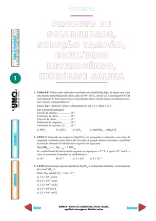 QUÍMICA - Produto de solubilidade, solução tampão,
equilíbrio heterogêneo, hidrólise salina
IMPRIMIR
Voltar
GABARITO
Avançar
1
TABELAPERIÓDICA
QUÍMICA
PRODUTO DE
SOLUBILIDADE,
SOLUÇÃO TAMPÃO,
EQUILÍBRIO
HETEROGÊNEO,
HIDRÓLISE SALINA
1. Unifor-CE Abaixo estão indicados os produtos de solubilidade, Kps, de alguns sais. Para
uma mesma concentração do cátion, cerca de 10–1
mol/L, desses sais o que requer MAIOR
concentração do ânion para iniciar a precipitação numa solução aquosa contendo os cáti-
ons e ânions correspondentes é
Dados: Kps = [cátion]x
[ânion]y
, dependendo do sal, x e y valem 1 ou 2
Kps (ordem de grandeza):
Cloreto de chumbo ................... 10–5
Carbonato de cálcio ................. 10–9
Fluoreto de cálcio..................... 10–11
Hidróxido de magnésio ............ 10–12
Carbonato de mercúrio (I)........ 10–18
a) PbCᐉ2
b) CaCO3
c) CaF2
d) Mg(OH)2
e) Hg2
CO3
2. UFRN O hidróxido de magnésio (Mg(OH)2
) em suspensão é conhecido como leite de
magnésia e utilizado como anti-ácido e laxante. A equação abaixo representa o equilíbrio
da solução saturada de hidróxido de magnésio em água pura.
Mg (OH)2(s)
Mg2+
(aq)
+ 2 OH–
(aq)
Se a solubilidade do hidróxido de magnésio em água pura, a 25 °C, é igual a 10–4
mol/L, o
valor da constante do produto de solubilidade é:
a) 10–4
b) 10–12
c) 4 × 10–4
d) 4 × 10–12
3. UFSE Numa solução aquosa saturada de BaCrO4
, à temperatura ambiente, a concentração
dos íons CrO4
2–
é
Dado: Kps do BaCrO4
= 1,0 × 10–10
a) 1,0 × 10–5
mol/L
b) 1,0 × 10–10
mol/L
c) 1,0 × 10–15
mol/L
d) 1,0 × 105
mol/L
e) 1,0 × 1010
mol/L
 