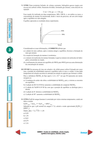 QUÍMICA - Produto de solubilidade, solução tampão,
equilíbrio heterogêneo, hidrólise salina
IMPRIMIR
Voltar
GABARITO
Avançar
3
TABELAPERIÓDICA
9. UFMG Num recipiente fechado, de volume constante, hidrogênio gasoso reagiu com
excesso de carbono sólido, finamente dividido, formando gás metano, como descrito na
equação
C (s) + 2 H2
(g) CH4
(g)
Essa reação foi realizada em duas temperaturas, 800 e 900 K, e, em ambos os casos, a
concentração de metano foi monitorada, desde o início do processo, até um certo tempo
após o equilíbrio ter sido atingido.
O gráfico apresenta os resultados desse experimento.
800k
900k
Tempo
ConcentraçãodeMetano
Considerando-se essas informações, é CORRETO afirmar que
a) a adição de mais carbono, após o sistema atingir o equilíbrio, favorece a formação de
mais gás metano.
b) a reação de formação do metano é exotérmica.
c) o número de moléculas de metano formadas é igual ao número de moléculas de hidro-
gênio consumidas na reação.
d) o resfriamento do sistema em equilíbrio de 900 K para 800 K provoca uma diminuição
da concentração de metano.
10. UFF-RJ Em presença de íons em solução e de sólido pouco solúvel formado por esses
íons, o produto de solubilidade expressa o equilíbrio entre os íons e o sólido. A uma dada
temperatura tal solução encontra-se saturada em relação às espécies que formam o sólido.
Para a substância M(OH)2
de Kps igual a 1,4 x 10–14
em que M representa um metal,
assegura-se:
a) A mudança de acidez não afeta a solubilidade de M(HO)2
, pois, o sistema se encontra
em equilíbrio.
b) A adição de HCl 0,10 M faz aumentar a solubilidade do composto M(OH)2
.
c) A adição de NaOH 0,10 M faz com que a posição de equilíbrio se desloque para a
direita.
d) A adição de H+
diminui a solubilidade de M(HO)2
.
e) A adição de M2+
aumenta a solubilidade de M(OH)2
.
11. UFMA O pH do sangue humano é controlado por vários sistemas tamponantes, sendo um
deles a reação
H2
PO–
4(aq)
+ H2
O(ᐉ)
H3
O+
(aq)
+ HPO–2
4(aq)
Sabendo-se que o pH normal do sangue é 7,4, calcule a razão aproximada [H2
PO–
4
] /
[HPO2–
4
]
Dados: pKa = 7,2; 10 Ӎ 1,58
a) 0,20
b) 1,58
c) 0,63
d) 0,79
e) 3,16
5
 