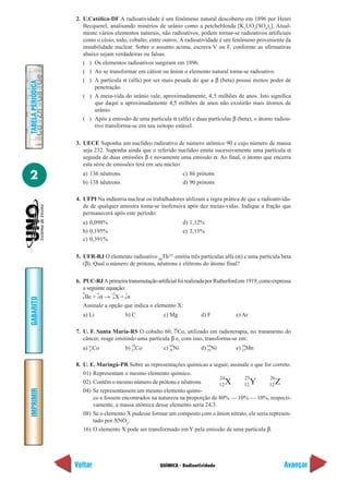 QUÍMICA - Radioatividade
IMPRIMIR
Voltar
GABARITO
Avançar
2
TABELAPERIÓDICA
2. U.Católica-DF A radioatividade é um fenômeno natural descoberto em 1896 por Henri
Becquerel, analisando minérios de urânio como a petcheblenda [K2
UO2
(SO4
)2
]. Atual-
mente vários elementos naturais, não radioativos, podem tornar-se radioativos artificiais
como o césio, iodo, cobalto, entre outros. A radioatividade é um fenômeno proveniente da
instabilidade nuclear. Sobre o assunto acima, escreva V ou F, conforme as afirmativas
abaixo sejam verdadeiras ou falsas.
( ) Os elementos radioativos surgiram em 1896.
( ) Ao se transformar em cátion ou ânion o elemento natural torna-se radioativo.
( ) A partícula α (alfa) por ser mais pesada do que a β (beta) possui menos poder de
penetração.
( ) A meia-vida do urânio vale, aproximadamente, 4,5 milhões de anos. Isto significa
que daqui a aproximadamente 4,5 milhões de anos não existirão mais átomos de
urânio.
( ) Após a emissão de uma particula α (alfa) e duas partículas β (beta), o átomo radioa-
tivo transforma-se em seu isótopo estável.
3. UECE Suponha um nuclídeo radioativo de número atômico 90 e cujo número de massa
seja 232. Suponha ainda que o referido nuclídeo emita sucessivamente uma partícula α
seguida de duas emissões β e novamente uma emissão α. Ao final, o átomo que encerra
esta série de emissões terá em seu núcleo:
a) 136 nêutrons c) 86 prótons
b) 138 nêutrons d) 90 prótons
4. UFPI Na indústria nuclear os trabalhadores utilizam a regra prática de que a radioativida-
de de qualquer amostra toma-se inofensiva após dez meias-vidas. Indique a fração que
permanecerá após este período:
a) 0,098% d) 1,12%
b) 0,195% e) 3,13%
c) 0,391%
5. UFR-RJ O elemento radioativo 90
Th232
emitiu três partículas alfa (α) e uma partícula beta
(β). Qual o número de prótons, nêutrons e elétrons do átomo final?
6. PUC-RJAprimeiratransmutaçãoartificialfoirealizadaporRutherfordem1919,comoexpressa
a seguinte equação:
9
Be +
4
α →
12
X +
1
n
Assinale a opção que indica o elemento X:
a) Li b) C c) Mg d) F e) Ar
7. U. F. Santa Maria-RS O cobalto 60, 60
Co, utilizado em radioterapia, no tratamento do
câncer, reage emitindo uma partícula β e, com isso, transforma-se em:
a) 61
Co b) 59
Co c) 60
Ni d) 64
Ni e) 56
Mn
8. U. E. Maringá-PR Sobre as representações químicas a seguir, assinale o que for correto.
01) Representam o mesmo elemento químico.
02) Contêm o mesmo número de prótons e nêutrons.
04) Se representassem um mesmo elemento quími-
co e fossem encontrados na natureza na proporção de 80% — 10% — 10%, respecti-
vamente, a massa atômica desse elemento seria 24,3.
08) Se o elemento X pudesse formar um composto com o ânion nitrato, ele seria represen-
tado por XNO3
.
16) O elemento X pode ser transformado em Y pela emissão de uma partícula β.
4 2 6 0
27
27 27 28 28 25
24
X
25
Y
26
Z12 12 12
 