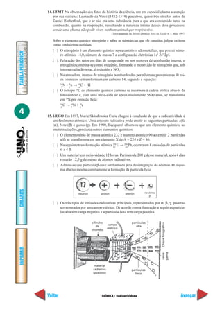 QUÍMICA - Radioatividade
IMPRIMIR
Voltar
GABARITO
Avançar
4
TABELAPERIÓDICA
14. UFMT Na observação dos fatos da história da ciência, um em especial chama a atenção
por sua sutileza: Leonardo da Vinci (1452-1519) percebeu, quase três séculos antes de
Daniel Rutherford, que o ar não era uma substância pura e que era consumido tanto na
combustão, quanto na respiração, ressaltando a natureza íntima desses dois processos:
aonde uma chama não pode viver, nenhum animal que respira vive.
(Texto adaptado da Revista Química Nova na Escola nº 5, Maio 1997)
Sobre o elemento químico nitrogênio e sobre as substâncias que ele constitui, julgue os itens
como verdadeiros ou falsos.
( ) O nitrogênio é um elemento químico representativo, não metálico, que possui núme-
ro atômico 14,0, número de massa 7 e configuração eletrônica 1s2
2s2
2p3
.
( ) Pela ação dos raios em dias de tempestade ou nos motores de combustão interna, o
nitrogênio combina-se com o oxigênio, formando o monóxido de nitrogênio que, sob
intensa radiação solar, é reduzido a NO2
.
( ) Na atmosfera, átomos de nitrogênio bombardeados por nêutrons provenientes de rai-
os cósmicos se transformam em carbono 14, segundo a equação:
14
N + 0
n → 14
C + 1
H
( ) O isótopo 14
C do elemento químico carbono se incorpora à cadeia trófica através da
fotossíntese e, com uma meia-vida de aproximadamente 5600 anos, se transforma
em 14
N por emissão beta:
14
C → 14
N + 0
e
15. UEGO Em 1897, Marie Sklodowska Curie chegou à conclusão de que a radioatividade é
um fenômeno atômico. Uma amostra radioativa pode emitir as seguintes partículas: alfa
(α), beta (β) e gama (γ). Em 1900, Becquerel observou que um elemento químico, ao
emitir radiações, produzia outros elementos químicos.
( ) O elemento tório de massa atômica 232 e número atômico 90 ao emitir 2 partículas
alfa se transformou em um elemento X de A = 224 e Z = 86.
( ) Na seguinte transformação atômica 238
U → 206
Pb, ocorreram 8 emissões de partículas
α e 4 β.
( ) Um material tem meia-vida de 12 horas. Partindo de 200 g desse material, após 4 dias
restarão 12,5 g de massa de átomos radioativos.
( ) Admite-se que partícula β deve ser formada pela desintegração do nêutron. O esque-
ma abaixo mostra corretamente a formação da partícula beta.
7 1 6 1
6 7 –1
92 82
neutron próton elétron neutrino
β
( ) Os três tipos de emissões radioativas principais, representados por α, β, γ, poderão
ser separados por um campo elétrico. De acordo com a ilustração a seguir as partícu-
las alfa têm carga negativa e a partícula beta tem carga positiva.
material
radiativo
(polônio)
cilindro
de
chumbo
campo
elétrico
partículas
alfa
partículas
beta
Chapafotográficaraios
gama
 