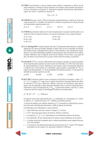 QUÍMICA - Radioatividade
IMPRIMIR
Voltar
GABARITO
Avançar
6
TABELAPERIÓDICA
19. UFRJ Uma alternativa a sais de estrôncio para estudar a osteoporose é utilizar sais de
cálcio radioativo. O isótopo 47 desse elemento, por exemplo, decai emitindo uma partícu-
la beta e formando um elemento X. Baseado na equação de decaimento apresentada a
seguir, dê o nome e o símbolo do elemento X.
20
Ca → X +
0
e
20. UFR-RJ Para que o átomo
222
Rn se desintegre espontaneamente e origine um átomo de
carga nuclear 82(+), contendo 124 nêutrons, os números de partículas α e β que deverão
ser transmitidas, respectivamente, são:
a) 2 e 2. b) 1 e 1. c) 2 e 1. d) 4 e 4. e) 4 e 2.
21. UFR-RJ Um elemento radioativo X emite três partículas α e duas β, transformando-se no
elemento
219
Rn. Os números atômico e de massa do elemento X são, respectivamente:
a) 91 e 232. d) 92 e 228.
b) 89 e 230. e) 88 e 229.
c) 90 e 231.
22. U. E. Maringá-PR O isótopo radioativo de iodo 131
I produzido artificialmente, é usado no
diagnóstico do câncer na tireóide. Quando se ingere iodo, ele fica acumulado na tireóide.
Em estado normal, a glândula absorve pouco o iodo radioativo, mas, afetada pelo câncer,
absorve-o em maior quantidade, podendo ser detectado por meio de detectores de radioa-
tividade. Sabendo-se que o tempo de meia vida do isótopo 131
I é de 8 dias, e que, após 40
dias, encontra-se uma massa de 0,5 g, qual a massa inicial do isótopo, em gramas?
23. Univali-SC O 90
Sr38
é um dos radiosótopos mais perigosos lançados em grande quantida-
de na atmosfera pelo acidente do reator nuclear de Chernobyl, em 1986. Sua meia-vida é
de, aproximadamente, 28 anos. Supondo ser esse isótopo a única contaminação radioativa
e sabendo que o local poderá ser considerado seguro quando a quantidade de 90
Sr38
se
reduzir, por desintegração, a 1/16 da quantidade inicialmente presente, o local poderá ser
habitado novamente a partir do ano de:
a) 2014 b) 2098 c) 2266 d) 2986 e) 3000
24. PUC-PR O elemento carbono existe na natureza em três tipos de isótopos, a saber: 6
C12
,
6
C13
e 6
C14
. A espécie 6
C14
reage com o oxigênio atmosférico, formando dióxido de carbo-
no marcado (C14
O2
), que é absorvido durante o processo de fotossíntese, pela qual se
opera a sua incorporação à cadeia alimentar. Quando ocorre a morte do organismo fotos-
sintetizador, cessa a incorporação de 6
C14
O2(gás)
. A partir deste instante, o teor de 6
C14
passa
a decrescer devido à reação de desintegração radioativa mostrada abaixo.
6
C14
➔ -1
β0
+ 7
N14
t1/2
= 5600 anos
O tempo de meia-vida é representado por t1/2
e a simbologia 2
XA
corresponde a: Z = núme-
ro atômico, A = número de massa e X = símbolo do elemento químico.
A técnica de datação com carbono radioativo (6
C14
) é baseada no conhecimento acima e
tem sido muito utilizada para determinar a idade de plantas fossilizadas.
Considerando estas informações, é correto afirmar:
( ) Após 5600 anos, não mais existirá o isótopo 6
C14
na Terra.
( ) O 7
N14
apresenta igual número de prótons, elétrons e nêutrons.
( ) As espécies 6
C12
, 6
C13
e 6
C14
apresentam-se com diferentes números de prótons.
( ) Uma partícula -1
β0
tem características de massa e carga semelhantes às do próton.
( ) A reação acima está incompleta, pois o carbono apresentado como reagente não apa-
rece como produto.
( ) A amostra de uma planta fossilizada que apresenta teor de 6
C14
igual a 25% daquele
encontrado em um vegetal vivo, apresenta a idade de 11200 anos.
47 –1
86
86
53
53
 