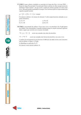 QUÍMICA - Radioatividade
IMPRIMIR
Voltar
GABARITO
Avançar
10
TABELAPERIÓDICA
37. UFRJ O reator atômico instalado no município de Angra dos Reis é do tipo PWR —
Reator de Água Pressurizada. O seu princípio básico consiste em obter energia através do
fenômeno “fissão nuclear”, em que ocorre a ruptura de núcleos pesados em outros mais
leves, liberando grande quantidade de energia. Esse fenômeno pode ser representado pela
seguinte equação nuclear:
1
n + 235
U → 144
Cs + T + 2 1
n + energia
Os números atômico e de massa do elemento T estão respectivamente indicados na se-
guinte alternativa:
a) 27 e 91 c) 39 e 92
b) 37 e 90 d) 43 e 93
38. UFRJ A concentração de carbono 14 nos seres vivos e na atmosfera é de 10 ppb (partes
por bilhão). Esta concentração é mantida constante graças às reações nucleares represen-
tadas a seguir, que ocorrem com a mesma velocidade.
14
N + 1
n → 14
C + X
0 92 55 0
0 ocorre nas camadas mais altas da atmosfera
14
C → 14
N + Y ocorre nas camadas mais baixas da atmosfera e nos seres vivos
A análise de um fragmento de um fóssil de 16.800 anos de idade revelou uma concentra-
ção de carbono 14 igual a 1,25 ppb.
a) Identifique as partículas X e Y.
b) Calcule a meia-vida do carbono 14.
 