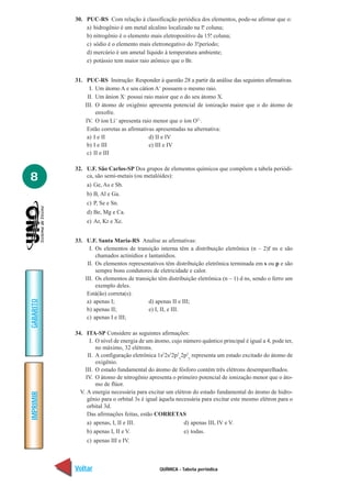 QUÍMICA - Tabela periódica
IMPRIMIR
Voltar
GABARITO
Avançar
8
30. PUC-RS Com relação à classificação periódica dos elementos, pode-se afirmar que o:
a) hidrogênio é um metal alcalino localizado na lª. coluna;
b) nitrogênio é o elemento mais eletropositivo da 15ª. coluna;
c) sódio é o elemento mais eletronegativo do 3º.período;
d) mercúrio é um ametal líquido à temperatura ambiente;
e) potássio tem maior raio atômico que o Br.
31. PUC-RS Instrução: Responder à questão 28 a partir da análise das seguintes afirmativas.
I. Um átomo A e seu cátion A+
possuem o mesmo raio.
II. Um ânion X–
possui raio maior que o do seu átomo X.
III. O átomo de oxigênio apresenta potencial de ionização maior que o do átomo de
enxofre.
IV. O íon Li+
apresenta raio menor que o íon O2–
.
Estão corretas as afirmativas apresentadas na alternativa:
a) I e II d) II e IV
b) I e III e) III e IV
c) II e III
32. U.F. São Carlos-SP Dos grupos de elementos químicos que compõem a tabela periódi-
ca, são semi-metais (ou metalóides):
a) Ge, As e Sb.
b) B, Al e Ga.
c) P, Se e Sn.
d) Be, Mg e Ca.
e) Ar, Kr e Xe.
33. U.F. Santa Maria-RS Analise as afirmativas:
I. Os elementos de transição interna têm a distribuição eletrônica (n – 2)f ns e são
chamados actinídios e lantanídios.
II. Os elementos representativos têm distribuição eletrônica terminada em s ou p e são
sempre bons condutores de eletricidade e calor.
III. Os elementos de transição têm distribuição eletrônica (n – 1) d ns, sendo o ferro um
exemplo deles.
Está(ão) correta(s):
a) apenas I; d) apenas II e III;
b) apenas II; e) I, II, e III.
c) apenas I e III;
34. ITA-SP Considere as seguintes afirmações:
I. O nível de energia de um átomo, cujo número quântico principal é igual a 4, pode ter,
no máximo, 32 elétrons.
II. A configuração eletrônica 1s2
2s2
2p2
x
2p2
y
representa um estado excitado do átomo de
oxigênio.
III. O estado fundamental do átomo de fósforo contém três elétrons desemparelhados.
IV. O átomo de nitrogênio apresenta o primeiro potencial de ionização menor que o áto-
mo de flúor.
V. A energia necessária para excitar um elétron do estado fundamental do átomo de hidro-
gênio para o orbital 3s é igual àquela necessária para excitar este mesmo elétron para o
orbital 3d.
Das afirmações feitas, estão CORRETAS
a) apenas, I, II e III. d) apenas III, IV e V.
b) apenas I, II e V. e) todas.
c) apenas III e IV.
 