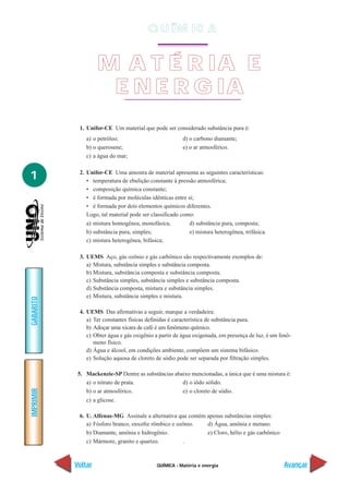 QUÍMICA - Matéria e energia
IMPRIMIR
Voltar
GABARITO
Avançar
1
1. Unifor-CE Um material que pode ser considerado substância pura é:
a) o petróleo; d) o carbono diamante;
b) o querosene; e) o ar atmosférico.
c) a água do mar;
2. Unifor-CE Uma amostra de material apresenta as seguintes características:
• temperatura de ebulição constante à pressão atmosférica;
• composição química constante;
• é formada por moléculas idênticas entre si;
• é formada por dois elementos químicos diferentes.
Logo, tal material pode ser classificado como:
a) mistura homogênea, monofásica; d) substância pura, composta;
b) substância pura, simples; e) mistura heterogênea, trifásica.
c) mistura heterogênea, bifásica;
3. UEMS Aço, gás ozônio e gás carbônico são respectivamente exemplos de:
a) Mistura, substância simples e substância composta.
b) Mistura, substância composta e substância composta.
c) Substância simples, substância simples e substância composta.
d) Substância composta, mistura e substância simples.
e) Mistura, substância simples e mistura.
4. UEMS Das afirmativas a seguir, marque a verdadeira:
a) Ter constantes físicas definidas é característica de substância pura.
b) Adoçar uma xícara de café é um fenômeno químico.
c) Obter água e gás oxigênio a partir de água oxigenada, em presença de luz, é um fenô-
meno físico.
d) Água e álcool, em condições ambiente, compõem um sistema bifásico.
e) Solução aquosa de cloreto de sódio pode ser separada por filtração simples.
5. Mackenzie-SP Dentre as substâncias abaixo mencionadas, a única que é uma mistura é:
a) o nitrato de prata. d) o iôdo sólido.
b) o ar atmosférico. e) o cloreto de sódio.
c) a glicose.
6. U. Alfenas-MG Assinale a alternativa que contém apenas substâncias simples:
a) Fósforo branco, enxofre rômbico e ozônio. d) Água, amônia e metano.
b) Diamante, amônia e hidrogênio. e) Cloro, hélio e gás carbônico
c) Mármore, granito e quartzo. .
M A T É R IA E
E N E R G IA
Q U ÍM IC A
 