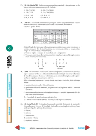 QUÍMICA - Ligações químicas, forças intermoleculares e pontos de ebulição
IMPRIMIR
Voltar
GABARITO
Avançar
6
27. U.F. Uberlândia-MG Analise os compostos abaixo e assinale a alternativa que os dis-
põe em ordem decrescente de pontos de ebulição.
I. CH3CH2CHO III. CH3CH2CH2OH
II. CH3COOH IV. CH3CH2CH2CH3
a) II, III, I, IV. c) I, II, IV, III.
b) IV, II, III, I. d) II, IV, III, I.
28. UFR-RJ A viscosidade é influenciada por alguns fatores que podem retardar o escoa-
mento de um líquido, aumentando-a; ou acelerar o escoamento, reduzindo-a.
Observe o quadro abaixo:
A identificação dos fatores que influenciaram a viscosidade requer que se considerem os
arranjos estruturais dos diversos líquidos e, por meio dessa análise, se compreenda o
porquê de as viscosidades serem diferentes.
a) Como se explica a variação da viscosidade com a temperatura?
b) Considere as estruturas das substâncias abaixo e explique o porquê de a glicerina ser
muito mais viscosa que o etanol.
29. UFRS Em vazamentos ocorridos em refinarias de petróleo, que extravasam para rios,
lagos e oceanos, verifica-se a utilização de barreiras de contenção para evitar a dispersão
do óleo. Nesses casos, observa-se a formação de um sistema heterogêneo onde o petró-
leo fica na superfície desses recursos hídricos.
Sobre o sistema acima descrito é correto afirmar que a água e o petróleo não se misturam
porque:
a) se apresentam em estados físicos diferentes;
b) apresentam densidades diferentes, e o petróleo fica na superfície devido a sua maior
densidade;
c) apresentam moléculas com polaridades diferentes, e o petróleo fica na superfície de-
vido a sua menor densidade;
d) a viscosidade da água é maior que a do petróleo;
e) a elevada volatilidade do petróleo faz com que este fique na superfície;
30. U.F. Santa Maria-RS O nitrogênio líquido pode ser obtido diretamente do ar atmosfé-
rico, mediante um processo de liquefação fracionada; nessa situação, seus átomos ficam
unidos por ligações químicas denominadas:
a) iônicas;
b) dativas;
c) van de Waals;
d) covalentes polares;
e) covalentes apolares;
H2O
C2H6O
C4H10O
C3H8O3
Substância Fórmula
17,92
17,73
2,84
121100
Água
Etanol
Éter dietílico
Glicerina
Viscosidade (mP)
10,02
12,00
2,33
14900
5,49
7,02
1,81
< 400
0ºC 20ºC 50ºC
 