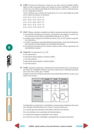 QUÍMICA - Ligações químicas, forças intermoleculares e pontos de ebulição
IMPRIMIR
Voltar
GABARITO
Avançar
8
36. UFPB Os átomos dos elementos se ligam uns aos outros através de ligação simples,
dupla ou tripla, procurando atingir uma situação de maior estabilidade, e o fazem de
acordo com a sua valência (capacidade de um átomo ligar-se a outros), conhecida através
de sua configuração eletrônica.
Assim, verifica-se que os átomos das moléculas H2
, N2
, O2
, Cl2
estão ligados de acordo
com a valência de cada um na alternativa:
a) N ≡ N, O = O, Cl – Cl, H – H
b) H – H, N ≡ N, O – O, Cl = Cl
c) N ≡ N, O – O,H = H, Cl = Cl
d) H – H, O = O, N – N, Cl = Cl
e) Cl – Cl, N = N, H = H, O = O
37. UECE Marque a alternativa verdadeira em relação à geometria molecular dos compostos.
a) em moléculas formadas por três átomos, sua geometria será angular se o átomo cen-
tral não possuir par de elétrons emparelhados disponíveis, Ex.: HCN;
b) o ângulo entre as ligações na molécula do metano, CH4, de 105º, porque sua geome-
tria é tetraédrica;
c) no SOCl2 a geometria é piramidal (pirâmide trigonal porque o átomo de enxofre possui,
além dos pares de elétrons ligantes, um par disponível de elétrons;
d) em moléculas formadas por cinco átomos, sendo um deles central, a geometria é de
uma bipirâmide trigonal.
38. Unifor-CE As moléculas H2
, O2
e CH4
a) são todas polares;
b) apresentam apenas ligações covalentes simples;
c) são todas apolares;
d) apresentam apenas ligações covalentes duplas;
e) são todas lineares.
39. UFMG Segundo os perfumistas, a fragrância de um bom perfume deve-se à presença de
três frações de volatilidades diferentes: uma mais volátil, uma de volatilidade intermedi-
ária e uma menos volátil, que é o fixador.
O quadro mostra três substâncias presentes em um determinado perfume, em que se usa
etanol como solvente.
Considerando-se a relação entre a volatilidade e a estrutura dessas substâncias, bem como
suas interações intermoleculares com o etanol, é incorreto afirmar que:
a) a civetona apresenta interações entre dipolos induzidos mais intensas;
b) as três substâncias são constituídas de moléculas polares;
c) o linalol forma ligações de hidrogênio com o etanol;
d) o neral deve sua maior volatilidade a, principalmente, sua massa molar baixa.
154
198
Substância
Lanalol
(óleo de flor
de laranja)
152
92
Massa molar/
(g/mol)
T. ebulição/ºC
250
Acima de 350
Neral
(essência de
limão)
Estrutura
Civetona
(óleo de gato
de algália)
 