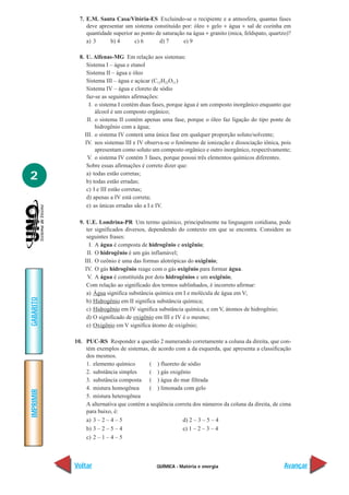 QUÍMICA - Matéria e energia
IMPRIMIR
Voltar
GABARITO
Avançar
2
7. E.M. Santa Casa/Vitória-ES Excluindo-se o recipiente e a atmosfera, quantas fases
deve apresentar um sistema constituído por: óleo + gelo + água + sal de cozinha em
quantidade superior ao ponto de saturação na água + granito (mica, feldspato, quartzo)?
a) 3 b) 4 c) 6 d) 7 e) 9
8. U. Alfenas-MG Em relação aos sistemas:
Sistema I – água e etanol
Sistema II – água e óleo
Sistema III – água e açúcar (C12H22O11)
Sistema IV – água e cloreto de sódio
faz-se as seguintes afirmações:
I. o sistema I contém duas fases, porque água é um composto inorgânico enquanto que
álcool é um composto orgânico;
II. o sistema II contém apenas uma fase, porque o óleo faz ligação do tipo ponte de
hidrogênio com a água;
III. o sistema IV conterá uma única fase em qualquer proporção soluto/solvente;
IV. nos sistemas III e IV observa-se o fenômeno de ionização e dissociação iônica, pois
apresentam como soluto um composto orgânico e outro inorgânico, respectivamente;
V. o sistema IV contém 3 fases, porque possui três elementos químicos diferentes.
Sobre essas afirmações é correto dizer que:
a) todas estão corretas;
b) todas estão erradas;
c) I e III estão corretas;
d) apenas a IV está correta;
e) as únicas erradas são a I e IV.
9. U.E. Londrina-PR Um termo químico, principalmente na linguagem cotidiana, pode
ter significados diversos, dependendo do contexto em que se encontra. Considere as
seguintes frases:
I. A água é composta de hidrogênio e oxigênio;
II. O hidrogênio é um gás inflamável;
III. O ozônio é uma das formas alotrópicas do oxigênio;
IV. O gás hidrogênio reage com o gás oxigênio para formar água.
V. A água é constituída por dois hidrogênios e um oxigênio;
Com relação ao significado dos termos sublinhados, é incorreto afirmar:
a) Água significa substância química em I e molécula de água em V;
b) Hidrogênio em II significa substância química;
c) Hidrogênio em IV significa substância química, e em V, átomos de hidrogênio;
d) O significado de oxigênio em III e IV é o mesmo;
e) Oxigênio em V significa átomo de oxigênio;
10. PUC-RS Responder a questão 2 numerando corretamente a coluna da direita, que con-
tém exemplos de sistemas, de acordo com a da esquerda, que apresenta a classificação
dos mesmos.
1. elemento químico ( ) fluoreto de sódio
2. substância simples ( ) gás oxigênio
3. substância composta ( ) água do mar filtrada
4. mistura homogênea ( ) limonada com gelo
5. mistura heterogênea
A alternativa que contém a seqüência correta dos números da coluna da direita, de cima
para baixo, é:
a) 3 – 2 – 4 – 5 d) 2 – 3 – 5 – 4
b) 3 – 2 – 5 – 4 e) 1 – 2 – 3 – 4
c) 2 – 1 – 4 – 5
 