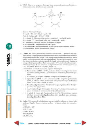 QUÍMICA - Ligações químicas, forças intermoleculares e pontos de ebulição
IMPRIMIR
Voltar
GABARITO
Avançar
10
46. UFMS Observar os compostos abaixo que foram representados pelas suas fórmulas es-
truturais e encontrar a(s) alternativa(s) correta(s).
Dadas as eletronegatividades:
H = 2,2; O = 3,4; CCl = 3,2; C = 2,6; N = 3,0
Ponto de Ebulição de E = 48ºC e F = 60ºC
01. A ligação O–H é sempre polar, porém, o composto A é um líquido apolar.
02. A ligação CCl é uma ligação polar, mas o composto C é apolar.
04. A ligação C–O é apolar, portanto, o composto B é apolar.
08. O composto F é polar enquanto que o E é apolar.
16. O composto D é apolar embora todas as suas ligações sejam covalentes polares.
Dê, como resposta, a soma das alternativas corretas.
47. UnB-DF Em 1995, o prêmio Nobel de Química foi concedido a F. Sherwood Rowland,
Mario Molina e Paul Crutzen pelos seus estudos relativos à deterioração da camada de
ozônio na estratosfera. Em relação a esse assunto, os pesquisadores concluíram que as
reações envolvendo o ozônio podem ser catalisadas por diversas espécies químicas, entre
elas átomos de cloro provenientes da cisão da ligação carbono-cloro, mais fraca que a
correspondente ligação carbono-flúor, nos chamados CFCs, muito utilizados como pro-
pelentes de aerossol de uso doméstico. Os representantes mais comuns da classe dos
CFCs são o CFCl3 (Freon-11) e o CF2Cl2 (Freon-12).
Com referência ao tema do texto acima, julgue os itens a seguir.
( ) Nas moléculas de CFCl3 e CF2Cl2, os átomos de flúor e cloro ligam-se ao átomo
de carbono central; portanto, a geometria dessas moléculas é praticamente qua-
drada.
( ) O ozônio e o gás oxigênio são formas alotrópicas do elemento oxigênio.
( ) Apesar de, nas CNTP, os CFCs serem considerados compostos quimicamente
inertes, as radiações solares desencadeiam as reações químicas que produzem os
efeitos nocivos sobre a camada de ozônio.
( ) Nos CFCs, a ligação carbono-cloro é mais fraca que a ligação carbono-flúor por-
que esta é uma ligação iônica.
( ) A partir da distribuição eletrônica dos elementos 9F e 17Cl, é correto concluir que
eles se encontram em um mesmo período da tabela periódica.
( ) A retirada da vírgula após “ligação carbono-cloro” (l.3-4) permitiria a seguinte
inferência incorreta: existe ligação carbono-cloro mais forte que a correspon-
dente ligação carbono-flúor.
48. Unifor-CE Exemplos de substâncias em que, nas condições ambiente, os átomos estão
unidos por ligações iônicas, covalentes apolares e covalentes polares são, respectiva-
mente,
a) HCl, Cl2 e KCl
b) KI, O2 e N2
c) NaCl, Br2 e Na
d) LiF, H2 e HBr
e) K, HCl e Cl2
 