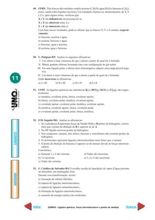 QUÍMICA - Ligações químicas, forças intermoleculares e pontos de ebulição
IMPRIMIR
Voltar
GABARITO
Avançar
11
49. UFRN Três frascos não rotulados contêm acetona (C3H6O), água (H2O) e benzeno (C6H6),
puros, sendo todos líquidos incolores. Um estudante chamou-os, aleatoriamente, de X,Y
e Z e, após alguns testes, verificou que:
X e Y são inflamáveis em presença do ar,
X e Z são miscíveis entre si e
Y e Z são imiscíveis entre si.
Com base nesses resultados, pode-se afirmar que os frascos X, Y e Z contêm, respecti-
vamente,
a) benzeno, acetona e água;
b) acetona, benzeno e água;
c) benzeno, água e acetona;
d) acetona, água e benzeno.
50. U. Potiguar-RN Analise as seguintes afirmativas:
I. Um cátion é mais volumoso do que o átomo a partir do qual ele é formado.
II. Metais ganham elétrons formando íons com configuração do gás nobre.
III. Em uma ligação polar, o átomo mais eletronegativo adquire uma carga parcial nega-
tiva.
IV. Um ânion é mais volumoso do que o átomo a partir do qual ele é formado.
Estão incorretas as afirmativas:
a) I e III b) II e III c) II e IV d) I e II
51. UFPE As ligações químicas nas substâncias K(s), HCl(g), KCl(s) e Cl2
(g), são respec-
tivamente:
a) metálica, covalente polar, iônica, covalente apolar;
b) iônica, covalente polar, metálica, covalente apolar;
c) covalente apolar, covalente polar, metálica, covalente apolar;
d) metálica, covalente apolar, iônica, covalente polar;
e) covalente apolar, covalente polar, iônica, metálica;
52. F.M. Itajubá-MG Analise as afirmativas:
1. Se a substância A apresenta forças de Vander Walls e B pontes de hidrogênio, conclu-
ímos que o ponto de ebulição de B é superior ao de A.
2. No HF líquido ocorrem pontes de hidrogênio.
3. Nos compostos: metano, éter etílico, benzeno e clorofórmio não ocorrem pontes de
hidrogênio.
4. O clorometano apresenta ligações intermoleculares mais fortes que o metano.
5. O ponto de ebulição do benzeno é superior ao do metano devido às forças intermole-
culares.
Concluímos:
a) Somente 1 e 2 são corretas. d) Todas são incorretas.
b) 3 é incorreta. e) 3, 4 e 5 são incorretas.
c) Todas são corretas.
53. U. Católica de Salvador-BA O orvalho resulta da liquefação de vapor d’água presente
na atmosfera, em madrugadas frias.
Durante essa transformação, ocorre:
a) formação de orbitais híbridos;
b) ruptura de ligações intermoleculares;
c) ruptura de ligações intramoleculares;
d) formação de ligações intermoleculares;
e) aumento da energia cinética das moléculas.
 