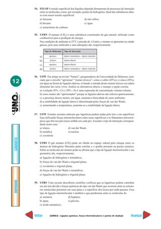 QUÍMICA - Ligações químicas, forças intermoleculares e pontos de ebulição
IMPRIMIR
Voltar
GABARITO
Avançar
12
54. FEI-SPA tensão superficial dos líquidos depende diretamente de processos de interação
entre as moléculas, como, por exemplo, pontes de hidrogênio. Qual das substâncias abai-
xo tem maior tensão superficial:
a) benzeno d) éter etílico
b) hexano e) água
c) tetracloreto de carbono
55. UFRN O metano (CH4
) é uma substância constituinte do gás natural, utilizado como
combustível para a produção de energia.
Nas condições do ambiente (a 25°C e pressão de 1,0 atm), o metano se apresenta no estado
gasoso, pois suas moléculas e suas interações são, respectivamente:
a)
b)
c)
d)
56. UFPI Em artigo na revista “Nature”, pesquisadores da Universidade de Delaware, noti-
ciam que o enxofre “aprisiona” “metais tóxicos”, como o cobre (45%) e o zinco (20%),
em água na forma de ligações dativas, evitando a entrada destes metais tóxicos na cadeia
alimentar dos seres vivos. Analise as alternativas abaixo e marque a opção correta.
a) a relação 45% - Cu e 20% - Zn é uma expressão de concentração volume/volume;
b) esses metais são “aprisionados” porque as ligações dativas são estáveis quimicamente;
c) a presença desses metais, em água, aumenta a basicidade do meio ambiente;
d) a estabilidade da ligação dativa é determinada pelas forças de van der Waals;
e) aumentando a temperatura, aumenta-se a estabilidade da ligação dativa.
57. UFPI Estudos recentes indicam que lagartixas podem andar pelo teto e em superfícies
lisas utilizando forças intermoleculares entre essas superfícies e os filamentos microscó-
picos que têm nos pés (meio milhão em cada pé). Assinale o tipo de interação correspon-
dente neste caso:
a) iônica d) van der Waals
b) metálica e) nuclear
c) covalente
58. UFRS O gás metano (CH4) pode ser obtido no espaço sideral pelo choque entre os
átomos de hidrogênio liberados pelas estrelas e o grafite presente na poeira cósmica.
Sobre as moléculas do metano pode-se afirmar que o tipo de ligação intermolecular e sua
geometria são, respectivamente:
a) ligações de hidrogênio e tetraédrica;
b) forças de van der Waals e trigonal plana;
c) covalentes e trigonal plana;
d) forças de van der Waals e tetraédrica;
e) ligações de hidrogênio e trigonal plana;
59. UFRS Uma recente descoberta científica verificou que as lagartixas podem caminhar
em um teto devido a forças químicas do tipo van der Waals que ocorrem entre as estrutu-
ras minúsculas presentes em suas patas e a superfície dos locais por onde passam. Esse
tipo de ligação intermolecular é também o que predomina entre as moléculas de:
a) metanol; d) heptano;
b) água; e) glicose;
c) ácido metanóico;
Tipo de Moléculas
apolares
polares
apolares
polares
Tipo de Interação
dipolo instantâneo - dipolo induzido
dipolo-dipolo
dipolo-dipolo
dipolo instantâneo - dipolo induzido
 
