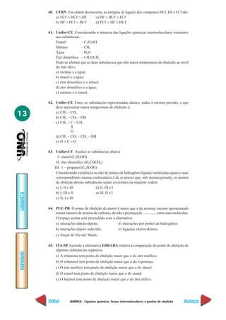 QUÍMICA - Ligações químicas, forças intermoleculares e pontos de ebulição
IMPRIMIR
Voltar
GABARITO
Avançar
13
60. UFRN Em ordem decrescente, as energias de ligação dos compostos HCl, HF e FCl são:
a) FCᐉ > HCᐉ > HF c) HF > HCᐉ > FCᐉ
b) HF > FCᐉ > HCᐉ d) FCᐉ > HF > HCᐉ
61. Unifor-CE Considerando a natureza das ligações químicas intermoleculares existentes
nas substâncias:
Etanol – C2H5OH
Metano – CH4
Água – H2O
Éter dimetílico – CH3OCH3
Pode-se afirmar que as duas substâncias que têm maior temperatura de ebulição ao nível
do mar são o
a) metano e a água;
b) etanol e a água;
c) éter dimetílico e o etanol;
d) éter dimetílico e a água;
e) metano e o etanol.
62. Unifor-CE Entre as substâncias representadas abaixo, todas à mesma pressão, a que
deve apresentar maior temperatura de ebulição é:
a) CH3 – CH3
b) CH3 – CH2 – OH
c) CH3 – C – CH3
||
O
d) CH3 – CH2 – CH2 – OH
e) O = C = O
63. Unifor-CE Analise as substâncias abaixo.
I. etanol (C2H5OH)
II. éter dimetílico (H3COCH3)
III. 1 – propanol (C3H7OH)
Considerando existência ou não de pontes de hidrogênio ligando moléculas iguais e suas
correspondentes massas moleculares é de se prever que, sob mesma pressão, os pontos
de ebulição dessas substâncias sejam crescentes na seguinte ordem:
a) I, II e III d) II, III e I
b) I, III e II e) III, II e I
c) II, I e III
64. PUC-PR O ponto de ebulição do etanol é maior que o da acetona, mesmo apresentando
menor número de átomos de carbono, devido a presença de ............... entre suas moléculas.
O espaço acima será preenchido com a alternativa:
a) interações dipolo-dipolo; d) interações por pontes de hidrogênio;
b) interações dipolo induzido; e) ligações eletrovalentes;
c) forças de Van der Waals;
65. ITA-SP Assinale a alternativa ERRADA relativa à comparação do ponto de ebulição de
algumas substâncias orgânicas.
a) A etilamina tem ponto de ebulição maior que o do éter metílico.
b) O n-butanol tem ponto de ebulição maior que o do n-pentano.
c) O éter metílico tem ponto de ebulição maior que o do etanol.
d) O etanol tem ponto de ebulição maior que o do etanal.
e) O butanol tem ponto de ebulição maior que o do éter etílico.
 