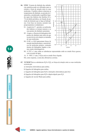 QUÍMICA - Ligações químicas, forças intermoleculares e pontos de ebulição
IMPRIMIR
Voltar
GABARITO
Avançar
14
66. UFSC O ponto de ebulição das substân-
cias químicas pode ser utilizados para se
estimar a força de atração entre as suas
moléculas. O gráfico abaixo relaciona as
temperaturas de ebulição, na pressão de 1
atmosfera, considerando o equilíbrio líqui-
do-vapor dos hidretos das famílias 6A e
7A da tabela periódica, em função do pe-
ríodo do elemento que se liga ao hidrogê-
nio. Com base na mesma, assinale (a)s
proposição(ões) verdadeira(s):
01. A partir do 3º. período, as moléculas
dos hidretos se tornam maiores e os
seus pontos de ebulição aumentam;
02. A água e o fluoreto de hidrogênio têm
pontos de ebulição mais altos do que
os previsíveis em relação ao tamanho
de suas moléculas;
04. O HF e a H2
O apresentam forças de
atração intermoleculares, característi-
cas de moléculas polares, contendo
átomos de hidrogênio ligados a áto-
mos muito eletronegativos;
08. A 25ºC e 1 atm, todas as substâncias representadas estão no estado físico gasoso,
com exceção da água.
16. A –50ºC e 1 atm, o H2
Se está no estado físico líquido.
Dê, como resposta, a soma das afirmativas corretas.
67. VUNESP Para as substâncias H2
O e H2
S, as forças de atração entre as suas moléculas
ocorrem por
a) interações eletrostáticas para ambas.
b) ligações de hidrogênio para ambas.
c) ligações de hidrogênio para H2
O e interações eletrostáticas para H2
S.
d) ligações de hidrogênio para H2
O e dipolo-dipolo para H2
S.
e) ligações de van der Waals para ambas.
 