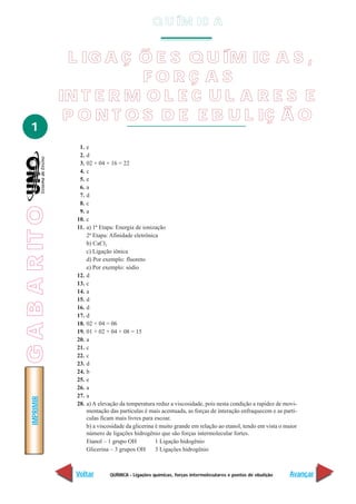 QUÍMICA - Ligações químicas, forças intermoleculares e pontos de ebulição
IMPRIMIR
Voltar Avançar
1
L IG A Ç Õ E S Q U ÍM IC A S ,
F O R Ç A S
IN T E R M O L E C U L A R E S E
P O N T O S D E E B U L IÇ Ã O
1. e
2. d
3. 02 + 04 + 16 = 22
4. c
5. e
6. a
7. d
8. c
9. a
10. c
11. a) 1ª Etapa: Energia de ionização
2ª Etapa: Afinidade eletrônica
b) CaCl2
c) Ligação iônica
d) Por exemplo: fluoreto
e) Por exemplo: sódio
12. d
13. c
14. a
15. d
16. d
17. d
18. 02 + 04 = 06
19. 01 + 02 + 04 + 08 = 15
20. a
21. c
22. c
23. d
24. b
25. e
26. a
27. a
28. a) A elevação da temperatura reduz a viscosidade, pois nesta condição a rapidez de movi-
mentação das partículas é mais acentuada, as forças de interação enfraquecem e as partí-
culas ficam mais livres para escoar.
b) a viscosidade da glicerina é muito grande em relação ao etanol, tendo em vista o maior
número de ligações hidrogênio que são forças intermolecular fortes.
Etanol – 1 grupo OH 1 Ligação hidogênio
Glicerina – 3 grupos OH 3 Ligações hidrogênio
Q U ÍM IC A
GABARITO
 
