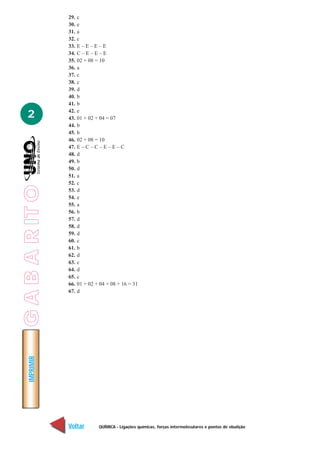 QUÍMICA - Ligações químicas, forças intermoleculares e pontos de ebulição
IMPRIMIR
Voltar Avançar
2
29. c
30. e
31. a
32. c
33. E – E – E – E
34. C – E – E – E
35. 02 + 08 = 10
36. a
37. c
38. c
39. d
40. b
41. b
42. e
43. 01 + 02 + 04 = 07
44. b
45. b
46. 02 + 08 = 10
47. E – C – C – E – E – C
48. d
49. b
50. d
51. a
52. c
53. d
54. e
55. a
56. b
57. d
58. d
59. d
60. c
61. b
62. d
63. c
64. d
65. c
66. 01 + 02 + 04 + 08 + 16 = 31
67. d
GABARITO
 