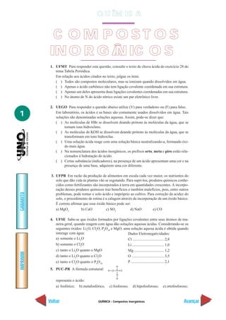 QUÍMICA - Compostos inorgânicos
IMPRIMIR
Voltar
GABARITO
Avançar
1
1. UFMT Para responder esta questão, consulte o texto de chuva ácida do exercício 28 do
tema Tabela Periódica.
Em relação aos ácidos citados no texto, julgue os itens.
( ) Todos são compostos moleculares, mas se ionizam quando dissolvidos em água.
( ) Apenas o ácido carbônico não tem ligação covalente coordenada em sua estrutura.
( ) Apenas um deles apresenta duas ligações covalentes coordenadas em sua estrutura.
( ) No átomo de N do ácido nítrico existe um par eletrônico livre.
2. UEGO Para responder a questão abaixo utilize (V) para verdadeiro ou (F) para falso.
Em laboratório, os ácidos e as bases são comumente usados dissolvidos em água. Tais
soluções são denominadas soluções aquosas. Assim, pode-se dizer que:
( ) As moléculas de HBr se dissolvem doando prótons às moléculas da água, que se
tornam íons hidroxônio.
( ) As moléculas de KOH se dissolvem doando prótons às moléculas da água, que se
transformam em íons hidroxilas.
( ) Uma solução ácida reage com uma solução básica neutralizando-a, formando óxi-
do mais água.
( ) Na nomenclatura dos ácidos inorgânicos, os prefixos orto, meta e piro estão rela-
cionados à hidratação do ácido.
( ) Certas substância (indicadores), na presença de um ácido apresentam uma cor e na
presença de uma base, adquirem uma cor diferente.
3. UFPB Em razão da produção de alimentos em escala cada vez maior, os nutrientes do
solo que dão vida às plantas vão se esgotando. Para supri-los, produtos químicos conhe-
cidos como fertilizantes são incorporados à terra em quantidades crescentes. A incorpo-
ração desses produtos químicos traz benefícios e também malefícios, pois, entre outros
problemas, pode tornar o solo ácido e impróprio ao cultivo. Para correção da acidez do
solo, o procedimento de rotina é a calagem através da incorporação de um óxido básico.
É correto afirmar que esse óxido básico pode ser:
a) MgO2
b) CaO c) SO2
d) NaO e) CO
4. UFSE Sabe-se que óxidos formados por ligações covalentes entre seus átomos de ma-
neira geral, quando reagem com água dão soluções aquosas ácidas. Considerando-se os
seguintes óxidos: Li2
O, Cl2
O, P4
O10
e MgO, uma solução aquosa ácida é obtida quando
interage com água:
a) somente o Li2
O
b) somente o Cl2
O
c) tanto o Li2
O quanto o MgO
d) tanto o Li2
O quanto o Cl2
O
e) tanto o Cl2
O quanto o P4
O10
Dados Eletronegatividades:
Cl .................................2,8
Li..................................1,0
Mg................................1,2
O ..................................3,5
P ...................................2,1
5. PUC-PR A fórmula estrutural:
representa o ácido:
a) fosfórico; b) metafosfórico; c) fosforoso; d) hipofosforoso; e) ortofosforoso;
C O M P O S T O S
INO R G Â NIC O S
Q U ÍM IC A
 