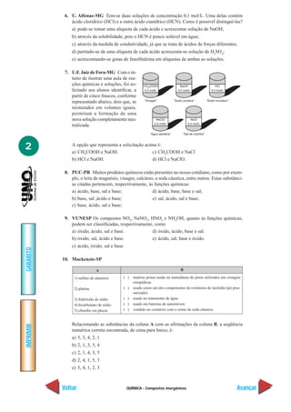 QUÍMICA - Compostos inorgânicos
IMPRIMIR
Voltar
GABARITO
Avançar
2
6. U. Alfenas-MG Tem-se duas soluções de concentração 0,1 mol/L. Uma delas contém
ácido clorídrico (HCl) e a outra ácido cianídrico (HCN). Como é possível distinguí-las?
a) pode-se tomar uma alíquota de cada ácido e acrescentar solução de NaOH;
b) através da solubilidade, pois o HCN é pouco solúvel em água;
c) através da medida de condutividade, já que se trata de ácidos de forças diferentes;
d) partindo-se de uma alíquota de cada ácido acrescenta-se solução de H2
SO4
;
e) acrescentando-se gotas de fenolftaleina em alíquotas de ambas as soluções.
7. U.F. Juiz de Fora-MG Com o in-
tuito de ilustrar uma aula de rea-
ções químicas e soluções, foi so-
licitado aos alunos identificar, a
partir de cinco frascos, conforme
representado abaixo, dois que, se
misturados em volumes iguais,
permitam a formação de uma
nova solução completamente neu-
tralizada.
A opção que representa a solicitação acima é:
a) CH3
COOH e NaOH. c) CH3
COOH e NaCl
b) HCl e NaOH. d) HCl e NaClO.
8. PUC-PR Muitos produtos químicos estão presentes no nosso cotidiano, como por exem-
plo, o leite de magnésio, vinagre, calcáreo, a soda cáustica, entre outros. Estas substânci-
as citadas pertencem, respectivamente, às funções químicas:
a) ácido, base, sal e base; d) ácido, base, base e sal;
b) base, sal ,ácido e base; e) sal, ácido, sal e base;
c) base, ácido, sal e base;
9. VUNESP Os compostos NO2
, NaNO2
, HNO2
e NH4
OH, quanto às funções químicas,
podem ser classificadas, respectivamente, como
a) óxido, ácido, sal e base. d) óxido, ácido, base e sal.
b) óxido, sal, ácido e base. e) ácido, sal, base e óxido.
c) ácido, óxido, sal e base.
10. Mackenzie-SP
B
( ) matéria prima usada na manufatura de pinos utilizados em cirurgias
ortopédicas
( ) usado como um dos componentes de extintores de incêndio (pó pres-
surizado)
( ) usado no tratamento de água
( ) usado em baterias de automóveis
( ) vendido no comércio com o nome de soda cáustica
Relacionando as substâncias da coluna A com as afirmações da coluna B, a seqüência
numérica correta encontrada, de cima para baixo, é:
a) 5, 3, 4, 2, 1
b) 2, 1, 3, 5, 4
c) 2, 1, 4, 3, 5
d) 2, 4, 1, 5, 3
e) 5, 4, 1, 2, 3
A
1) sulfato de alumínio
2) platina
3) hidróxido de sódio
4) bicarbonato de sódio
5) chumbo em placas
 