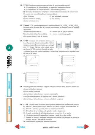 QUÍMICA - Matéria e energia
IMPRIMIR
Voltar
GABARITO
Avançar
3
11. UFRS Considere as seguintes características de um sistema de material:
I. Os componentes do sistema podem ser separados por métodos físicos;
II. Os componentes do sistema mantêm a sua identidade química;
III. O sistema não apresenta temperatura constante durante mudanças de estado físico.
De acordo com essas afirmações, o sistema pode ser:
a) um elemento; d) uma substância composta;
b) uma substância simples; e) uma mistura;
c) uma substância pura;
12. Unifor-CE Na transformação química representada por CO(g)
+ NO2(g)
→ NO(g)
+ CO2(g)
há conservação de massa (Lei de Lavoisier) porque tanto os reagentes como os produtos
apresentam:
a) moléculas iguais entre si; d) o mesmo tipo de ligação química;
b) moléculas com igual atomicidade; e) o mesmo estado de agregação.
c) o mesmo número e tipo de átomos;
13. UFRN Considere três recipientes abertos, con-
tendo líquido em ebulição contínua. Em (1), tem-
se água pura; em (2), uma solução aquosa de gli-
cose 10–3
M; em (3), uma outra solução aquosa
de glicose 10–1
M, conforme ilustrado ao lado.
Assinale a opção cujo gráfico representa a variação das temperaturas dos líquidos acima
em função do tempo.
a) b)
c) d)
14. FEI-SP Quando uma substância composta sofre um fenômeno físico, podemos afirmar que:
a) suas moléculas se alteram
b) seus átomos se alteram
c) a substância se transformará em outra mais simples
d) a transformação poderá ser repetida com a mesma substância
e) a substância se transformará em outra substância composta
15. UFMS Escolher dentre os eventos abaixo qual(ais) representa(m) um fenômeno químico.
01. Quando o petróleo é fracionado, obtém-se óleo diesel, alcatrão, hidrocarbonetos, etc.
02. Quando o açúcar é aquecido, torna-se marrom (carameliza).
04. Um tablete de sal em água, sob agitação, tende a desaparecer.
08. Quando um pedaço de gelo é golpeado com um martelo, ele se quebra.
16. Alvejantes (agentes branqueadores) causam a perda da cor dos tecidos.
32. Quando se aquece o amálgama ouro-mercúrio (Au-Hg) no processo da mineração
de ouro, tem-se a liberação do mercúrio.
Dê, como resposta, a soma das alternativas corretas.
 
