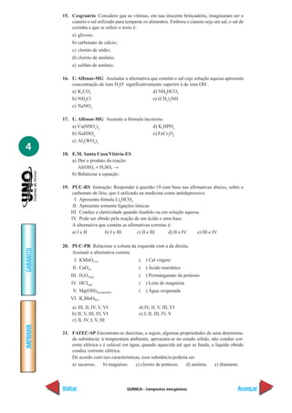 QUÍMICA - Compostos inorgânicos
IMPRIMIR
Voltar
GABARITO
Avançar
4
15. Cesgranrio Considere que as vítimas, em sua inocente brincadeira, imaginaram ser o
cianeto o sal utilizado para temperar os alimentos. Embora o cianeto seja um sal, o sal de
cozinha a que se refere o texto é:
a) glicose;
b) carbonato de cálcio;
c) cloreto de sódio;
d) cloreto de amônio;
e) sulfato de amônio.
16. U. Alfenas-MG Assinalar a alternativa que contém o sal cuja solução aquosa apresenta
concentração de íons H3
O+
significativamente superior à de íons OH–
.
a) K2
CO3
d) NH4
HCO3
b) NH4
Cl e) (CH3
)2
NH
c) NaNO3
17. U. Alfenas-MG Assinale a fórmula incorreta:
a) Ca(HSO3
)2
d) K3
HPO4
b) NaHSO4
e) FeCr2
O4
c) Al2
(WO4
)3
18. E.M. Santa Casa/Vitória-ES
a) Dar o produto da reação:
Al(OH)3 + H2SO4 →
b) Balancear a equação.
19. PUC-RS Instrução: Responder à questão 19 com base nas afirmativas abaixo, sobre o
carbonato de lítio, que é utilizado na medicina como antidepressivo.
I. Apresenta fómula Li2
HCO3
.
II. Apresenta somente ligações iônicas.
III. Conduz a eletricidade quando fundido ou em solução aquosa.
IV. Pode ser obtido pela reação de um ácido e uma base.
A alternativa que contém as afirmativas corretas é:
a) I e II b) I e III c) II e III d) II e IV e) III e IV
20. PUC-PR Relacione a coluna da esquerda com a da direita.
Assinale a alternativa correta:
I. KMnO4 (s) ( ) Cal virgem
II. CaO(s) ( ) Ácido muriático
III. H2O2(aq) ( ) Permanganato de potássio
IV. HCI(aq) ( ) Leite de magnésia
V. Mg(OH)2(suspenção) ( ) Água oxigenada
VI. K2MnO4(s)
a) III, II, IV, V, VI d) IV, II, V, III, VI
b) II, V, III, IV, VI e) I, II, III, IV, V
c) II, IV, I, V, III
21. FATEC-SP Encontram-se descritas, a seguir, algumas propriedades de uma determina-
da substância: à temperatura ambiente, apresenta-se no estado sólido, não conduz cor-
rente elétrica e é solúvel em água; quando aquecida até que se funda, o líquido obtido
conduz corrente elétrica.
De acordo com tais características, essa substância poderia ser
a) sacarose. b) magnésio. c) cloreto de potássio. d) amônia. e) diamante.
 