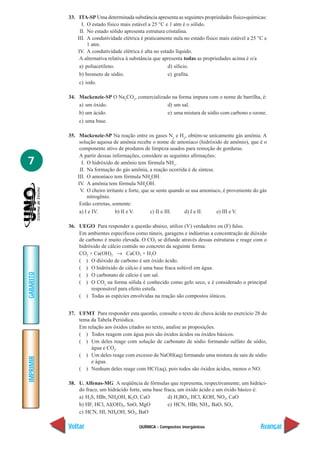 QUÍMICA - Compostos inorgânicos
IMPRIMIR
Voltar
GABARITO
Avançar
7
33. ITA-SP Uma determinada substância apresenta as seguintes propriedades físico-químicas:
I. O estado físico mais estável a 25 °C e 1 atm é o sólido.
II. No estado sólido apresenta estrutura cristalina.
III. A condutividade elétrica é praticamente nula no estado físico mais estável a 25 °C e
1 atm.
IV. A condutividade elétrica é alta no estado líquido.
A alternativa relativa à substância que apresenta todas as propriedades acima é o/a
a) poliacetileno. d) silício.
b) brometo de sódio. e) grafita.
c) iodo.
34. Mackenzie-SP O Na2
CO3
, comercializado na forma impura com o nome de barrilha, é:
a) um óxido. d) um sal.
b) um ácido. e) uma mistura de sódio com carbono e ozone.
c) uma base.
35. Mackenzie-SP Na reação entre os gases N2
e H2
, obtém-se unicamente gás amônia. A
solução aquosa de amônia recebe o nome de amoníaco (hidróxido de amônio), que é o
componente ativo de produtos de limpeza usados para remoção de gorduras.
A partir dessas informações, considere as seguintes afirmações:
I. O hidróxido de amônio tem fórmula NH3
.
II. Na formação do gás amônia, a reação ocorrida é de síntese.
III. O amoníaco tem fórmula NH4
OH.
IV. A amônia tem fórmula NH4
OH.
V. O cheiro irritante e forte, que se sente quando se usa amoníaco, é proveniente do gás
nitrogênio.
Estão corretas, somente:
a) I e IV. b) II e V. c) II e III. d) I e II. e) III e V.
36. UEGO Para responder a questão abaixo, utilize (V) verdadeiro ou (F) falso.
Em ambientes específicos como túneis, garagens e indústrias a concentração de dióxido
de carbono é muito elevada. O CO2 se difunde através dessas estruturas e reage com o
hidróxido de cálcio contido no concreto da seguinte forma:
CO2 + Ca(OH)2 → CaCO3 + H2O
( ) O dióxido de carbono é um óxido ácido.
( ) O hidróxido de cálcio é uma base fraca solúvel em água.
( ) O carbonato de cálcio é um sal.
( ) O CO2
na forma sólida é conhecido como gelo seco, e é considerado o principal
responsável para efeito estufa.
( ) Todas as espécies envolvidas na reação são compostos iônicos.
37. UFMT Para responder esta questão, consulte o texto de chuva ácida no exercício 28 do
tema da Tabela Periódica.
Em relação aos óxidos citados no texto, analise as proposições.
( ) Todos reagem com água pois são óxidos ácidos ou óxidos básicos.
( ) Um deles reage com solução de carbonato de sódio formando sulfato de sódio,
água e CO2
.
( ) Um deles reage com excesso de NaOH(aq) formando uma mistura de sais de sódio
e água.
( ) Nenhum deles reage com HCᐉ(aq), pois todos são óxidos ácidos, menos o NO.
38. U. Alfenas-MG A seqüência de fórmulas que representa, respectivamente, um hidráci-
do fraco, um hidrácido forte, uma base fraca, um óxido ácido e um óxido básico é:
a) H2S, HBr, NH4OH, K2O, CaO d) H3BO3, HCl, KOH, NO2, CaO
b) HF, HCl, Al(OH)3, SnO, MgO e) HCN, HBr, NH3, BaO, SO3
c) HCN, HI, NH4OH, SO3, BaO
 