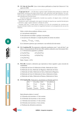 QUÍMICA - Compostos inorgânicos
IMPRIMIR
Voltar
GABARITO
Avançar
8
39. U.F. Juiz de Fora-MG Leia o texto abaixo publicado no Jornal da Ciência de 15 de
agosto de 2000.
“O gás que faz rir” – Há 200 anos o químico inglês Humphry Davy publicava os relatos das
propriedades anestésicas do óxido nitroso (N2
O), mais conhecido como gás hilariante. Foi a pri-
meira vez que se registrou cientificamente tal propriedade apesar de outras substâncias já terem
sido utilizadas para amenizar dores.
... O N2
O foi usado como entorpecente, levando seus usuários, em alguns casos, à morte por
hipoxia (falta de oxigênio).
Atualmente o gás é empregado como agente formador de espumas que, quando liberado para
a atmosfera, reage e ajuda a destruir a camada de ozônio.
Passados 200 anos, o óxido nitroso continua a ser alvo da curiosidade dos cientistas que
buscam entender melhor seus efeitos no organismo humano e as conseqüências de seu uso na
indústria.
Sobre o óxido nitroso podemos afirmar, exceto:
a) é um poluente indesejável;
b) não apresenta toxicidade a qualquer concentração;
c) um processo de obtenção é a reação de pirólise do nitrato de amônio:
∆
NH4NO3(S) → N2O(g) + 2 H2O(I)
d) os elementos químicos que constituem a sua molécula são não-metais.
40. U.E. Londrina-PR Dos pigmentos conhecidos atualmente como “ azuis de ferro”, um
deles é o hexacianoferrato (II) de ferro (III), também conhecido como ferrocianeto férri-
co. A fórmula desse pigmento é, portanto:
a) Fe4[Fe(CN)6]3 d) Fe2[Fe(CN)6]
b) Fe3[Fe(CN)6]4 e) Fe[Fe(CN)6]
c) Fe2[Fe(CN)6]3
Dado: Cianeto = (CN)–
41. PUC-PR Assinale a alternativa que representa as bases segundo o grau crescente de
solubilidade:
a) Hidróxido de Ferro II, Hidróxido de Sódio, Hidróxido de Cálcio.
b) Hidróxido de Lítio, Hidróxido de Magnésio, Hidróxido de Cálcio.
c) Hidróxido de Sódio, Hidróxido de Cálcio, Hidróxido de Magnésio.
d) Hidróxido de Ferro II, Hidróxido de Cálcio, Hidróxido de Sódio.
e) Hidróxido de Sódio, Hidróxido de Potássio, Hidróxido de Cálcio.
42. F.M. Itajubá-MG Numa prova, encontramos as fórmulas químicas:
Qual afirmativa abaixo é correta?
a) 4 fórmulas são incorretas e 12 são corretas.
b) 10 fórmulas são incorretas e 6 são corretas.
c) 3 fórmulas são incorretas e 13 são corretas.
d) 8 fórmulas são incorretas e 8 são corretas.
e) Nenhuma das afirmativas anteriores.
PCl3 Ca3 (PO4)2 HCl Ca (HCO3)2
K2I Te2O Na3PO4 KClO4
NaCl N2O N2O5 FeCl3
Na2MnO4 Na2NO2 KClO3 HgCl2
 