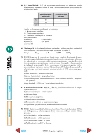 QUÍMICA - Compostos inorgânicos
IMPRIMIR
Voltar
GABARITO
Avançar
10
48. U.F. Santa Maria-RS X, Y e Z representam genericamente três ácidos que, quando
dissolvidos em um mesmo volume de água, à temperatura constante, comportam-se de
acordo com a tabela.
Analise as afirmações, considerando os três ácidos:
I. X representa o mais forte.
II. Z representa o mais fraco.
III. Y apresenta o maior grau de ionização.
Está(ão) correta(s):
a) apenas I; d) apenas I e II;
b) apenas II; e) I, II e III;
c) apenas III;
49. Mackenzie-SP A fórmula molecular do gás incolor e inodoro que não é combustível
nem comburente e, portanto, pode ser usado para apagar incêndios, é:
a) H2
S b) O2
c) H2
d) CO2
e) CH4
50. UECE Na queima de combustíveis fósseis com o propósito de obtenção de ener-
gia, ocorre a produção de óxidos de enxofre e nitrogênio, que se tornam subprodu-
tos indesejáveis ao serem convertidos em ácidos na atmosfera e trazidos de volta à
terra pelas chuvas, contaminando o solo, oceanos, rios, açudes e lagos e, assim,
prejudicando as populações destes ecossistemas, principalmente peixes, molus-
cos, crustáceos, mariscos e insetos. O ácido nítrico, HNO3
, é um deles. Assinale a
alternativa que associa corretamente uma característica do HNO3
, com sua proprie-
dade.
a) é um monoácido – propriedade funcional;
b) possui cheiro irritante – propriedade física;
c) líquido transparente, levemente amarelado e muito venenoso se inalado – proprieda-
des químicas;
d) sua densidade é 1,504g/cm3
– propriedade organoléptica.
51. U. Católica de Salvador-BA Mg(OH)2
e Al(OH)3
são substâncias utilizadas na compo-
sição de antiácidos.
Sobre essas substâncias, é correto afirmar:
a) São bases fortes.
b) São receptoras de prótons.
c) Classificam-se como dibases.
d) Formam o íon hidrônio ao reagirem com a água.
e) Apresentam ligações químicas predominantemente covalentes.
52. UFRN O cloreto de sódio (NaCl) é um sólido iônico. O cloreto de hidrogênio (HCl) e
um ácido gasoso. As soluções aquosas desses compostos conduzem corrente elétrica
porque o:
a) NaCᐉ se ioniza e o HCᐉ se dissocia.
b) NaCᐉ se ioniza e o HCᐉ se dissolve.
c) NaCᐉ se dissocia e o HCᐉ se ioniza.
d) NaCᐉ se dissolve e o HCᐉ se dissocia.
X
Y
Z
Número de mols
dissolvidos
20
10
5
Número de mols
ionizados
2
7
1
 