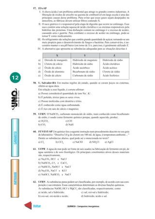 QUÍMICA - Compostos inorgânicos
IMPRIMIR
Voltar
GABARITO
Avançar
12
57. ITA-SP
I. A chuva ácida é um problema ambiental que atinge os grandes centros industriais. A
liberação de óxidos de enxofre na queima de combustível em larga escala é uma das
principais causas desse problema. Para evitar que esses gases sejam despejados na
atmosfera, as fábricas devem utilizar filtros contendo X.
II. O suco gástrico é o responsável pela etapa de digestão que ocorre no estômago. Esse
suco contém uma solução aquosa de ácido clorídrico e as enzimas responsáveis pela
hidrólise das proteínas. Uma disfunção comum no estômago é o excesso de acidez,
causando azia e gastrite. Para combater o excesso de acidez no estômago, pode-se
tomar Y como medicamento.
III. Os refrigerantes são soluções que contêm grande quantidade de açúcar, tornando-se um
meio propício para o desenvolvimento de fungos e bactérias. Para conservá-los, é ne-
cessário manter o seu pH baixo (em torno de 3) e, para isso, é geralmente utilizado Z.
IV. A alternativa que apresenta as substâncias adequadas para as situações descritas é
X Y Z
a) Dióxido de manganês Hidróxido de magnésio Hidróxido de sódio
b) Cloreto de cálcio Hidróxido de sódio Ácido clorídrico
c) Óxido de cálcio Ácido ascórbico Ácido acético
d) Óxido de alumínio Bicarbonato de sódio Cloreto de sódio
e) Óxido de cálcio Carbonato de sódio Ácido fosfórico
58. U. Salvador-BA Em muitas regiões do estado, quando se cavam poços ou cisternas,
obtém-se água dura.
Em relação a esse líquido, é correto afirmar:
a) Possui considerável quantidade de íons Na+
, K+
.
b) É poluído, tóxico para os seres vivos.
c) Possui moléculas com deutério e tritio.
d) É conhecido como água carbonatada.
e) É rico em sais de cálcio e magnésio.
59. UFRN O NaHCO3, carbonato monoácido de sódio, mais conhecido como bicarbonato
de sódio, é usado como fermento químico porque, quando aquecido, produz:
a) H2CO3 c) CO
b) CO2 d) NaH
60. FUVEST-SP Um químico leu a seguinte instrução num procedimento descrito no seu guia
de laboratório: “Dissolva 5,0 g do cloreto em 100 mL de água, à temperatura ambiente…”
Dentre as substâncias abaixo, qual pode ser a mencionada no texto?
a) Cl2
b) CCl4
c) NaClO d) NH4
Cl e) AgCl
61. UFPB A água do mar pode ser fonte de sais usados na fabricação de fermento em pó, de
água sanitária e de soro fisiológico. Os principais constituintes ativos desses materiais
são, respectivamente,
a) Na2CO3, HCᐉ e NaCᐉ
b) NaHCO3, Cᐉ2 e CaCᐉ2
c) NaHCO3, NaOCᐉ e NaCᐉ
d) Na2CO3, NaCᐉ e KCᐉ
e) NaOCᐉ, NaHCO3 e NaCᐉ
62. UFRN As substâncias puras podem ser classificadas, por exemplo, de acordo com sua com-
posição e sua estrutura. Essas características determinam as diversas funções químicas.
As substâncias NaOH, HCᐉ e MgCᐉ2
são classificadas, respectivamente, como:
a) ácido, sal e hidróxido; c) sal, oxi-sal e hidróxido;
b) oxi-sal, oxi-ácido e ácido; d) hidróxido, ácido e sal.
 