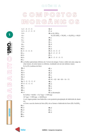 QUÍMICA - Compostos inorgânicos
IMPRIMIR
Voltar Avançar
1
55. d
56. d
57. a
58. c
59. b
60. d
61. c
62. d
C O M P O S T O S
INO R G Â NIC O S
1. C – E – C – E
2. V – F – F – V – V
3. b
4. e
5. c
6. c
7. b
8. c
9. b
10. d
11. E – C – E – E
12. a
13. b
14. b
15. c
16. b
17. d
18. a) Al2 (SO4)3
b) 2Al (OH)3 + 3H2SO4 → Al2(SO4)3 + 6H2O
19. e
20. c
21. c
22. d
23. e
24. d
25. E – E – C – C
26. E – C – C – E
27. c
28. V – F – F – V – V
29. a) Ambos apresentam elétrons em 3 níveis de energia. Como o sódio tem uma carga nu-
clear menor, ele atrai menos os elétrons, resultando em um raio atômico maior.
b) Li2CO3 (carbono de lítio)
30. d
31. c
32. b
33. b
34. d
35. c
36. V – F – V – V – F
37. E – C – C – C
38. c
39. b
40. a
41. d
42. c
43. a
44. d
45. c
46. d
47. 01 + 02 + 04 + 08 + 16 = 31
48. c
49. d
50. a
51. b
52. c
53. a) decantação
b) CaO(s) + H2
O(l) → Ca+2
(aq) + 2 OH–
(aq)
Al+3
(aq) + 3 OH–
(aq) → Al(OH)3
(s)
A cal virgem produz íons hidroxila e com posterior precipitação do hidróxido de alumí-
nio.
c) Com o uso do cloreto de ferro (III), irá se formar o hidróxido de ferro (III): Fe(OH)3
.
54. e
Q U ÍM IC A
GABARITO
 