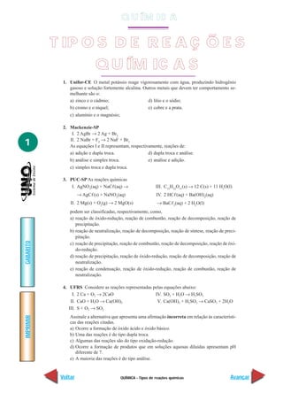 QUÍMICA - Tipos de reações químicas
IMPRIMIR
Voltar
GABARITO
Avançar
1
1. Unifor-CE O metal potássio reage vigorosamente com água, produzindo hidrogênio
gasoso e solução fortemente alcalina. Outros metais que devem ter comportamento se-
melhante são o:
a) zinco e o cádmio; d) lítio e o sódio;
b) cromo e o níquel; e) cobre e a prata.
c) alumínio e o magnésio;
2. Mackenzie-SP
I. 2 AgBr → 2 Ag + Br2
II. 2 NaBr + F2
→ 2 NaF + Br2
As equações I e II representam, respectivamente, reações de:
a) adição e dupla troca. d) dupla troca e análise.
b) análise e simples troca. e) análise e adição.
c) simples troca e dupla troca.
3. PUC-SP As reações químicas
I. AgNO3
(aq) + NaCᐉ(aq) →
→ AgCᐉ(s) + NaNO3
(aq)
II. 2 Mg(s) + O2
(g) → 2 MgO(s)
III. C12
H22
O11
(s) → 12 C(s) + 11 H2
O(l)
IV. 2 HCᐉ(aq) + Ba(OH)2
(aq)
→ BaCᐉ2
(aq) + 2 H2
O(l)
podem ser classificadas, respectivamente, como,
a) reação de óxido-redução, reação de combustão, reação de decomposição, reação de
precipitação.
b) reação de neutralização, reação de decomposição, reação de síntese, reação de preci-
pitação.
c) reação de precipitação, reação de combustão, reação de decomposição, reação de óxi-
do-redução.
d) reação de precipitação, reação de óxido-redução, reação de decomposição, reação de
neutralização.
e) reação de condensação, reação de óxido-redução, reação de combustão, reação de
neutralização.
4. UFRS Considere as reações representadas pelas equações abaixo:
I. 2 Ca + O2 → 2CaO
II. CaO + H2O → Ca(OH)2
III. S + O2 → SO2
IV. SO2 + H2O → H2SO3
V. Ca(OH)2 + H2SO3 → CaSO3 + 2H2O
Assinale a alternativa que apresenta uma afirmação incorreta em relação às característi-
cas das reações citadas.
a) Ocorre a formação de óxido ácido e óxido básico.
b) Uma das reações é do tipo dupla troca.
c) Algumas das reações são do tipo oxidação-redução.
d) Ocorre a formação de produtos que em soluções aquosas diluídas apresentam pH
diferente de 7.
e) A maioria das reações é do tipo análise.
T IP O S D E R E A Ç Õ E S
Q U ÍM IC A S
Q U ÍM IC A
 