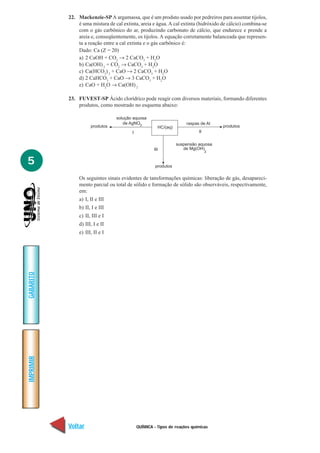QUÍMICA - Tipos de reações químicas
IMPRIMIR
Voltar
GABARITO
Avançar
5
22. Mackenzie-SPA argamassa, que é um produto usado por pedreiros para assentar tijolos,
é uma mistura de cal extinta, areia e água. A cal extinta (hidróxido de cálcio) combina-se
com o gás carbônico do ar, produzindo carbonato de cálcio, que endurece e prende a
areia e, conseqüentemente, os tijolos. A equação corretamente balanceada que represen-
ta a reação entre a cal extinta e o gás carbônico é:
Dado: Ca (Z = 20)
a) 2 CaOH + CO2
→ 2 CaCO3
+ H2
O
b) Ca(OH)2
+ CO2
→ CaCO3
+ H2
O
c) Ca(HCO3
)2
+ CaO → 2 CaCO3
+ H2
O
d) 2 CaHCO3
+ CaO → 3 CaCO3
+ H2
O
e) CaO + H2
O → Ca(OH)2
23. FUVEST-SP Ácido clorídrico pode reagir com diversos materiais, formando diferentes
produtos, como mostrado no esquema abaixo:
produtos HC/(aq)
I
solução aquosa
de AgNO3 raspas de Al
produtos
III
II
produtos
suspensão aquosa
de Mg(OH)
2
Os seguintes sinais evidentes de tansformações químicas: liberação de gás, desapareci-
mento parcial ou total de sólido e formação de sólido são observáveis, respectivamente,
em:
a) I, II e III
b) II, I e III
c) II, III e I
d) III, I e II
e) III, II e I
 