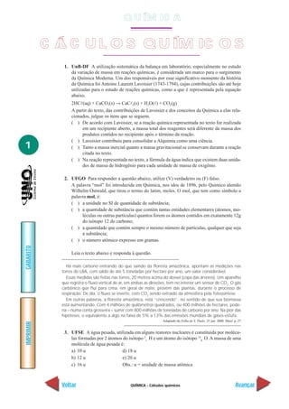 QUÍMICA - Cálculos químicos
IMPRIMIR
Voltar
GABARITO
Avançar
1
1. UnB-DF A utilização sistemática da balança em laboratório, especialmente no estudo
da variação de massa em reações químicas, é considerada um marco para o surgimento
da Química Moderna. Um dos responsáveis por esse significativo momento da história
da Química foi Antoine Laurent Lavoisier (1743-1794), cujas contribuições são até hoje
utilizadas para o estudo de reações químicas, como a que é representada pela equação
abaixo.
2HCl(aq) + CaCO3(s) → CaCl2(s) + H2O(l) + CO2(g)
A partir do texto, das contribuições de Lavoisier e dos conceitos da Química a elas rela-
cionados, julgue os itens que se seguem.
( ) De acordo com Lavoisier, se a reação química representada no texto for realizada
em um recipiente aberto, a massa total dos reagentes será diferente da massa dos
produtos contidos no recipiente após o término da reação.
( ) Lavoisier contribuiu para consolidar a Alquimia como uma ciência.
( ) Tanto a massa inercial quanto a massa gravitacional se conservam durante a reação
citada no texto.
( ) Na reação representada no texto, a fórmula da água indica que existem duas unida-
des de massa de hidrogênio para cada unidade de massa de oxigênio.
2. UFGO Para responder a questão abaixo, utilize (V) verdadeiro ou (F) falso.
A palavra “mol” foi introduzida em Química, nos idos de 1896, pelo Químico alemão
Wilhelm Ostwald, que tirou o termo do latim, moles. O mol, que tem como símbolo a
palavra mol, é:
( ) a unidade no SI de quantidade de substância;
( ) a quantidade de substância que contém tantas entidades elementares (átomos, mo-
léculas ou outras partículas) quantos forem os átomos contidos em exatamente 12g
do isótopo 12 do carbono;
( ) a quantidade que contém sempre o mesmo número de partículas, qualquer que seja
a substância;
( ) o número atômico expresso em gramas.
Leia o texto abaixo e responda à questão.
Há mais carbono entrando do que saindo da floresta amazônica, apontam as medições nas
torres do LBA, com saldo de até 5 toneladas por hectare por ano, um valor considerável.
Essas medidas são feitas nas torres, 20 metros acima do dossel (copa das árvores). Um aparelho
que registra o fluxo vertical de ar, em ambas as direções, tem no interior um sensor de CO2
. O gás
carbônico que flui para cima, em geral de noite, provém das plantas, durante o processo de
respiração. De dia, o fluxo se inverte, com CO2
sendo extraído da atmosfera pela fotossíntese.
Em outras palavras, a floresta amazônica, está “crescendo”, no sentido de que sua biomassa
está aumentando. Com 4 milhões de quilômetros quadrados, ou 400 milhões de hectares, pode-
ria – numa conta grosseira – sumir com 800 milhões de toneladas de carbono por ano. Na pior das
hipóteses, o equivalente a algo na faixa de 5% a 13% das emissões mundiais de gases-estufa.
Adaptado da Folha de S. Paulo. 25 jun. 2000. Mais! p. 27
3. UFSE A água pesada, utilizada em alguns reatores nucleares é constituída por molécu-
las formadas por 2 átomos do isótopo 2
1
H e um átomo do isótopo 16
8
O. A massa de uma
molécula de água pesada é:
a) 10 u d) 18 u
b) 12 u e) 20 u
c) 16 u Obs.: u = unidade de massa atômica
C Á L C U L O S Q U ÍM IC O S
Q U ÍM IC A
 