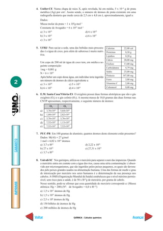 QUÍMICA - Cálculos químicos
IMPRIMIR
Voltar
GABARITO
Avançar
2
4. Unifor-CE Numa chapa de raios X, após revelada, há em média, 5 x 10–4
g de prata
metálica (Ag) por cm2
. Assim sendo, o número de átomos de prata existente em uma
radiografia dentaria que mede cerca de 2,5 cm x 4,0 cm é, aproximadamente, igual a:
Dados:
Massa molar da prata = 1 x 102
g mol–1
Constante de Avogadro = 6 x 1023
mol–1
a) 3 x 1019
d) 6 x 1019
b) 3 x 1023
e) 6 x 1027
c) 3 x 1027
5. UFRJ Para saciar a sede, uma das bebidas mais procura-
das é a água de coco, pois além de saborosa é muito nutri-
tiva.
Um copo de 200 ml de água de coco tem, em média a se-
guinte composição:
1mg = 0,001 g
N = 6 × 1023
Após beber um copo dessa água, um indivíduo teria ingerido
um número de átomos de cálcio equivalente a:
a) 3 × 1020
c) 5 × 1022
b) 6 × 1021
d) 4 × 1025
6. E.M. Santa Casa/Vitória-ES O oxigênio possui duas formas alotrópicas que são o gás
oxigênio (O2) e o gás ozônio (O3). A mesma massa de 10,0 gramas das duas formas nas
CNTP apresentam, respectivamente, o seguinte número de átomos:
a)
b)
c)
d)
e)
7. PUC-PR Em 100 gramas de alumínio, quantos átomos deste elemento estão presentes?
Dados: M(Al) = 27 g/mol
1 mol = 6,02 x 1023
átomos
a) 3,7 x l023
d) 2,22 x 1024
b) 27 x 1022
e) 27,31 x 1023
c) 3,7 x l022
8. Univali-SC Nos garimpos, utiliza-se o mercúrio para separar o ouro das impurezas. Quando
o mercúrio entra em contato com a água dos rios, causa uma séria contaminação: é absor-
vido por microorganismos, que são ingeridos pelos peixes pequenos, os quais são devora-
dos pelo peixes grandes usados na alimentação humana. Uma das formas de medir o grau
de intoxicação por mercúrio nos seres humanos é a determinação da sua presença nos
cabelos.A OMS (Organização Mundial da Saúde) estabeleceu que o nível máximo permis-
sível, sem risco para a saúde, é de 50 x l0–6
g de mercúrio, por grama de cabelo.
Nesse sentido, pode-se afirmar que essa quantidade de mercúrio corresponde a: (Massa
atômica: Hg = 200) (Nº. de Avogadro = 6,0 x l0–23
)
a) 1,5 x 1017
átomos de Hg
b) 1,5 x 1023
átomos de Hg
c) 2,5 x 106
átomos de Hg
d) 150 bilhões de átomos de Hg
e) 200 milhões de átomos de Hg
Calorias 22,00 cal
Proteínas 0,30 g
Lipídios 0,20 g
Cálcio 20,00 mg
Fósforo 13,00 mg
Carboidratos 4,79 mg
Sódio 25,00 mg
Potássio 147,00 mg
Ferro 3,00 mg
Vitamina C 2,00 mg
Colesterol 0,00 mg
5,64×1023
2,82×1023
3,76×1023
1,13×1024
7,52×1023
O2
3,76×1023
1,88×1023
3,76×1023
7,52×1023
7,52×1023
O3
 