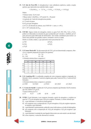 QUÍMICA - Cálculos químicos
IMPRIMIR
Voltar
GABARITO
Avançar
4
15. U.F. Juiz de Fora-MG A nitroglicerina é uma substância explosiva, sendo a reação
química que representa sua explosão dada a seguir.
C3H5(NO3)3(1) → 3/2 N2(g) + 3 CO2(g) + 5/2 H2O(g) + 1/4 O2(g)
Dados:
• Volume molar: 22,4 L/mol
• Massa molar: C3H5(NO3)3 = 227 g/mol; N2 = 28 g/mol
A explosão de 2 mols de nitroglicerina produz:
a) 12 mols de gases.
b) 42 g de gás nitrogênio.
c) 67,2 L de dióxido de carbono, nas CNTP (P = 1 atm e t = 0ºC).
d) 3 × 1023
moléculas de O2(g).
16. UFF-RJ Alguns óxidos de nitrogênio, dentre os quais N2
O, NO, NO2
, N2
O3
e N2
O5
,
podem ser detectados na emissão de gases produzidos por veículos e, também, por al-
guns processos para fabricação de fertilizantes. Tais óxidos contribuem para tornar o ar
muito mais poluído nos grandes centros, tornando-o nocivo à saúde.
Dentre os óxidos citados, o que apresenta maior percentual de N é:
a) NO d) N2
O3
b) NO2
e) N2
O5
c) N2
O
17. U.F. Santa Maria-RS Na decomposição de l5,01 g de um determinado composto, obte-
ve-se a seguinte proporção de massa (em gramas):
C = 3,0 N = 7,0
H = 1,01 O = 4,0
A fórmula mínima desse composto é:
a)
b)
c)
d)
e)
18. U.E. Londrina-PR A combustão completa de certo composto orgânico oxigenado, de
fórmula CxHyOz consumiu 3 mols de oxigênio para cada 2 mols de CO2 e 3 mols de H2O
formados.
A fórmula mínima desse composto é, portanto:
a) CHO b) CH2O c) CH3O d) C2H3O e) C2H6O
19. U. Caxias do Sul-RS A análise de 13,25 g de um composto cuja fórmula é X2CO3 mostrou
que este contém 5,75 g de X.
A massa atômica de X é:
a) 23 b) 27 c) 40 d) 56 e) 60
20. UFMS O gás hilariante é um composto formado a partir do nitrogênio e oxigênio no
qual há 17,5 g de nitrogênio para 10,0 g de oxigênio. Portanto, é correto afirmar que:
01. o gás hilariante é o trióxido de dinitrogênio;
02. um composto com a composição de 7,0 g de nitrogênio e 8,0 g de oxigênio represen-
ta também o gás hilariante;
04. o gás hilariante é quimicamente conhecido como óxido nitroso ou óxido de dinitrogênio;
08. um composto com a composição de 14,0 g de nitrogênio e 8,0 g de oxigênio é gás
hilariante;
16. o gás hilariante é resultado de uma ligação iônica entre um semi-metal e um não-metal.
Dê, como resposta, a soma das alternativas corretas.
C H N
1
1
2
2
3
O
8
4
4
1
1
8
2
8
2
7
4
1
4
1
4
 