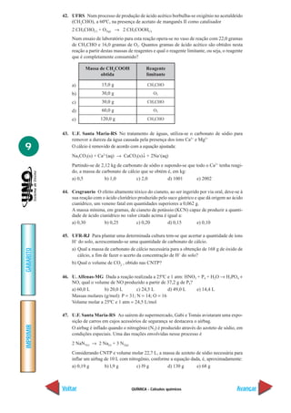 QUÍMICA - Cálculos químicos
IMPRIMIR
Voltar
GABARITO
Avançar
9
42. UFRS Num processo de produção de ácido acético borbulha-se oxigênio no acetaldeído
(CH3
CHO), a 60ºC, na presença de acetato de manganês II como catalisador
2 CH3CHO(l) + O2(g) → 2 CH3COOH(l)
Num ensaio de laboratório para esta reação opera-se no vaso de reação com 22,0 gramas
de CH3CHO e 16,0 gramas de O2. Quantos gramas de ácido acético são obtidos nesta
reação a partir destas massas de reagentes e qual o reagente limitante, ou seja, o reagente
que é completamente consumido?
a)
b)
c)
d)
e)
43. U.F. Santa Maria-RS No tratamento de águas, utiliza-se o carbonato de sódio para
remover a dureza da água causada pela presença dos íons Ca2+
e Mg2+
O cálcio é removido de acordo com a equação ajustada:
Na2CO3(s) + Ca2+
(aq) → CaCO3(s)↓ + 2Na+
(aq)
Partindo-se de 2,12 kg de carbonato de sódio e supondo-se que todo o Ca2+
tenha reagi-
do, a massa de carbonato de cálcio que se obtém é, em kg:
a) 0,5 b) 1,0 c) 2,0 d) 1001 e) 2002
44. Cesgranrio O efeito altamente tóxico do cianeto, ao ser ingerido por via oral, deve-se à
sua reação com o ácido clorídrico produzido pelo suco gástrico e que dá origem ao ácido
cianídrico, um veneno fatal em quantidades superiores a 0,062 g.
A massa mínima, em gramas, de cianeto de potássio (KCN) capaz de produzir a quanti-
dade de ácido cianídrico no valor citado acima é igual a:
a) 0,30 b) 0,25 c) 0,20 d) 0,15 e) 0,10
45. UFR-RJ Para plantar uma determinada cultura tem-se que acertar a quantidade de íons
H+
do solo, acrescentando-se uma quantidade de carbonato de cálcio.
a) Qual a massa de carbonato de cálcio necessária para a obtenção de 168 g de óxido de
cálcio, a fim de fazer o acerto da concentração de H+
do solo?
b) Qual o volume de CO2
, obtido nas CNTP?
46. U. Alfenas-MG Dada a reação realizada a 25ºC e 1 atm: HNO3 + P4 + H2O → H3PO4 +
NO, qual o volume de NO produzido a partir de 37,2 g de P4?
a) 60,0 L b) 20,0 L c) 24,5 L d) 49,0 L e) 14,4 L
Massas molares (g/mol): P = 31; N = 14; O = 16
Volume molar a 25ºC e 1 atm = 24,5 L/mol
47. U.F. Santa Maria-RS Ao saírem do supermercado, Gabi e Tomás avistaram uma expo-
sição de carros em cujos acessórios de segurança se destacava o airbag.
O airbag é inflado quando o nitrogênio (N2) é produzido através do azoteto de sódio, em
condições especiais. Uma das reações envolvidas nesse processo é
2 NaN3(s) → 2 Na(s) + 3 N2(g)
Considerando CNTP e volume molar 22,7 L, a massa de azoteto de sódio necessária para
inflar um airbag de 10 L com nitrogênio, conforme a equação dada, é, aproximadamente:
a) 0,19 g b) l,9 g c) l9 g d) 130 g e) 68 g
CH3CHO
O2
CH3CHO
O2
CH3CHO
Massa de CH3
COOH
obtida
Reagente
limitante
15,0 g
30,0 g
30,0 g
60,0 g
120,0 g
 