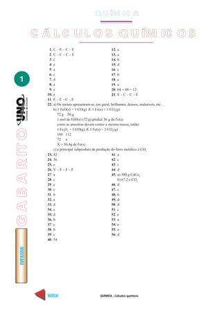 QUÍMICA - Cálculos químicos
IMPRIMIR
Voltar Avançar
1
C Á L C U L O S Q U ÍM IC O S
1. C – E – C – E
2. C – C – C – E
3. c
4. e
5. a
6. c
7. d
8. a
9. e
10. e
11. E – E – C – E
12. a
13. a
14. b
15. d
16. c
17. b
18. e
19. a
20. 04 + 08 = 12
21. E – C – C – E
22. a) Os metais apresentam-se, em geral, brilhantes, densos, maleáveis, etc…
b) 1 FeO(s) + 1 CO(g) Æ 1 Fe(s) + 1 CO2
(g)
72 g 56 g
1 mol de FeO(s) (72 g) produz 56 g de Fe(s)
como as amostras devem conter a mesma massa, então:
1 Fe2
O3
+ 3 CO(g) Æ 1 Fe(s) + 3 CO2
(g)
160 112
72 x
X = 50,4g de Fe(s)
c) o principal subproduto da produção do ferro metálico é CO2
23. 42
24. 36
25. e
26. V – F – F – F
27. a
28. c
29. c
30. c
31. b
32. a
33. d
34. c
35. d
36. b
37. c
38. b
39. c
40. 54
41. a
42. c
43. c
44. d
45. a) 300 g CaCo3
b) 67,2 e CO2
46. d
47. c
48. b
49. d
50. d
51. c
52. e
53. a
54. e
55. a
56. d
Q U ÍM IC A
GABARITO
 
